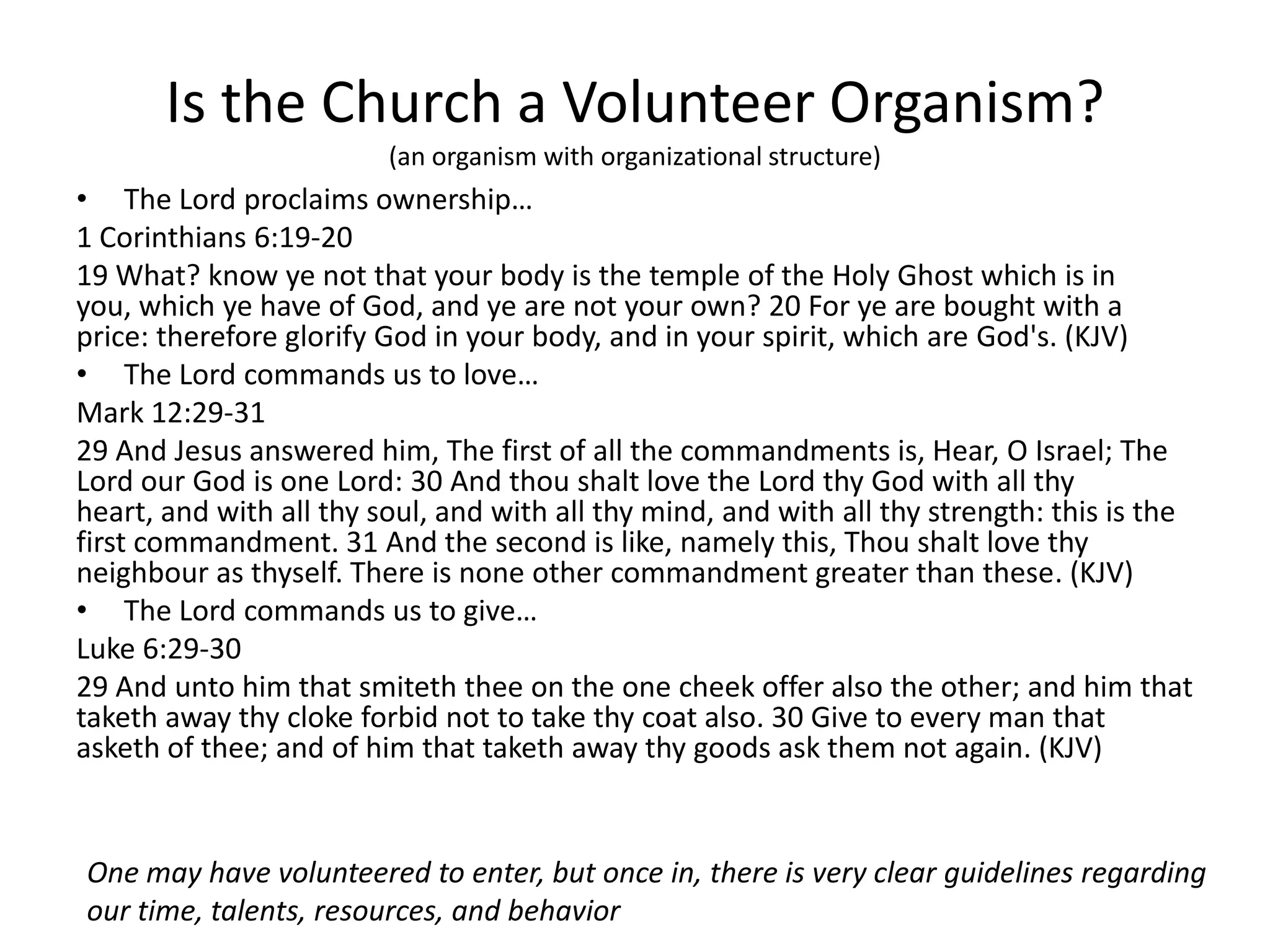 Is the Church a Volunteer Organism?
(an organism with organizational structure)
• The Lord proclaims ownership…
1 Corinthians 6:19-20
19 What? know ye not that your body is the temple of the Holy Ghost which is in
you, which ye have of God, and ye are not your own? 20 For ye are bought with a
price: therefore glorify God in your body, and in your spirit, which are God's. (KJV)
• The Lord commands us to love…
Mark 12:29-31
29 And Jesus answered him, The first of all the commandments is, Hear, O Israel; The
Lord our God is one Lord: 30 And thou shalt love the Lord thy God with all thy
heart, and with all thy soul, and with all thy mind, and with all thy strength: this is the
first commandment. 31 And the second is like, namely this, Thou shalt love thy
neighbour as thyself. There is none other commandment greater than these. (KJV)
• The Lord commands us to give…
Luke 6:29-30
29 And unto him that smiteth thee on the one cheek offer also the other; and him that
taketh away thy cloke forbid not to take thy coat also. 30 Give to every man that
asketh of thee; and of him that taketh away thy goods ask them not again. (KJV)
One may have volunteered to enter, but once in, there is very clear guidelines regarding
our time, talents, resources, and behavior
 