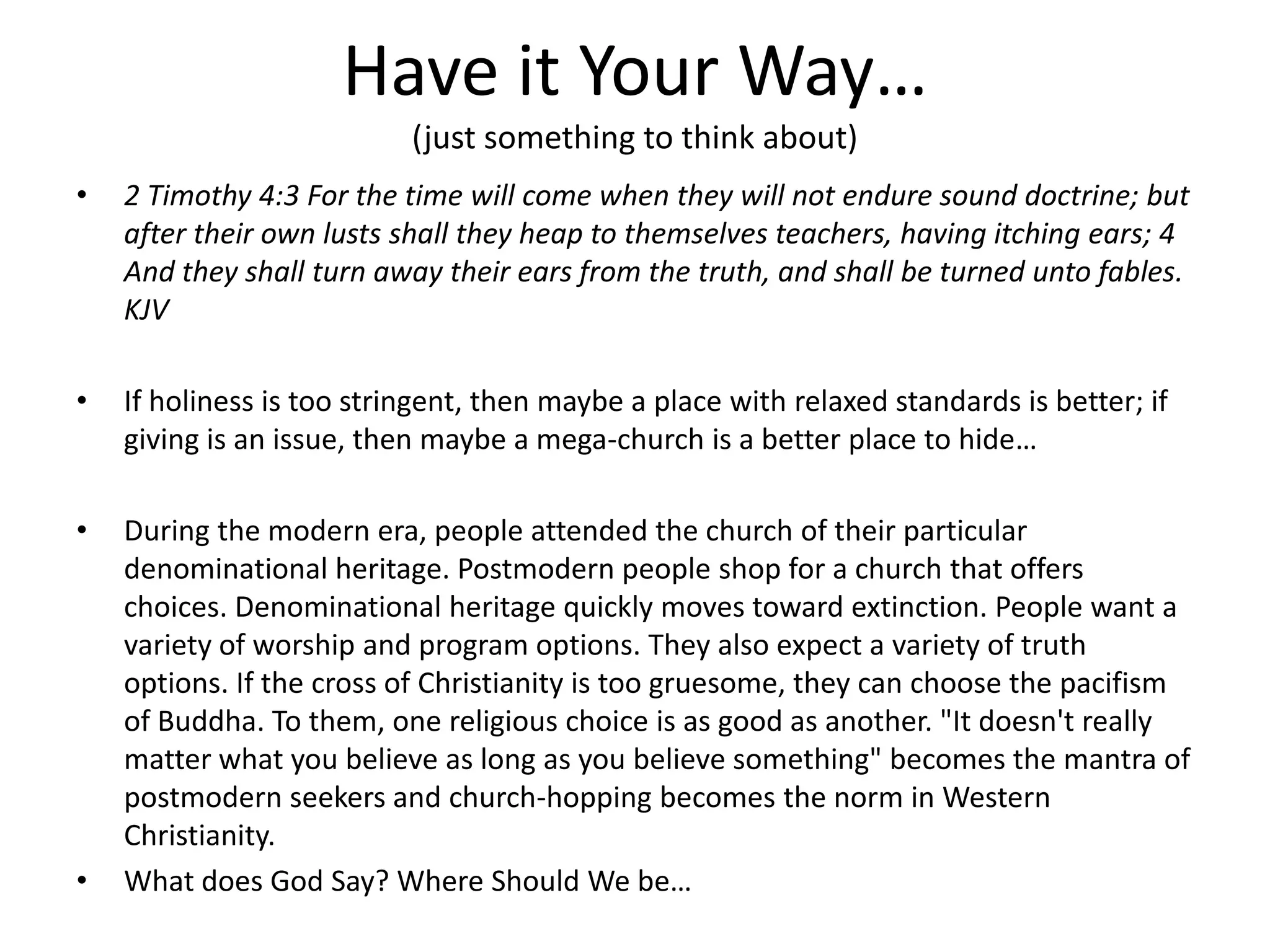 Have it Your Way…
(just something to think about)
• 2 Timothy 4:3 For the time will come when they will not endure sound doctrine; but
after their own lusts shall they heap to themselves teachers, having itching ears; 4
And they shall turn away their ears from the truth, and shall be turned unto fables.
KJV
• If holiness is too stringent, then maybe a place with relaxed standards is better; if
giving is an issue, then maybe a mega-church is a better place to hide…
• During the modern era, people attended the church of their particular
denominational heritage. Postmodern people shop for a church that offers
choices. Denominational heritage quickly moves toward extinction. People want a
variety of worship and program options. They also expect a variety of truth
options. If the cross of Christianity is too gruesome, they can choose the pacifism
of Buddha. To them, one religious choice is as good as another. "It doesn't really
matter what you believe as long as you believe something" becomes the mantra of
postmodern seekers and church-hopping becomes the norm in Western
Christianity.
• What does God Say? Where Should We be…
 