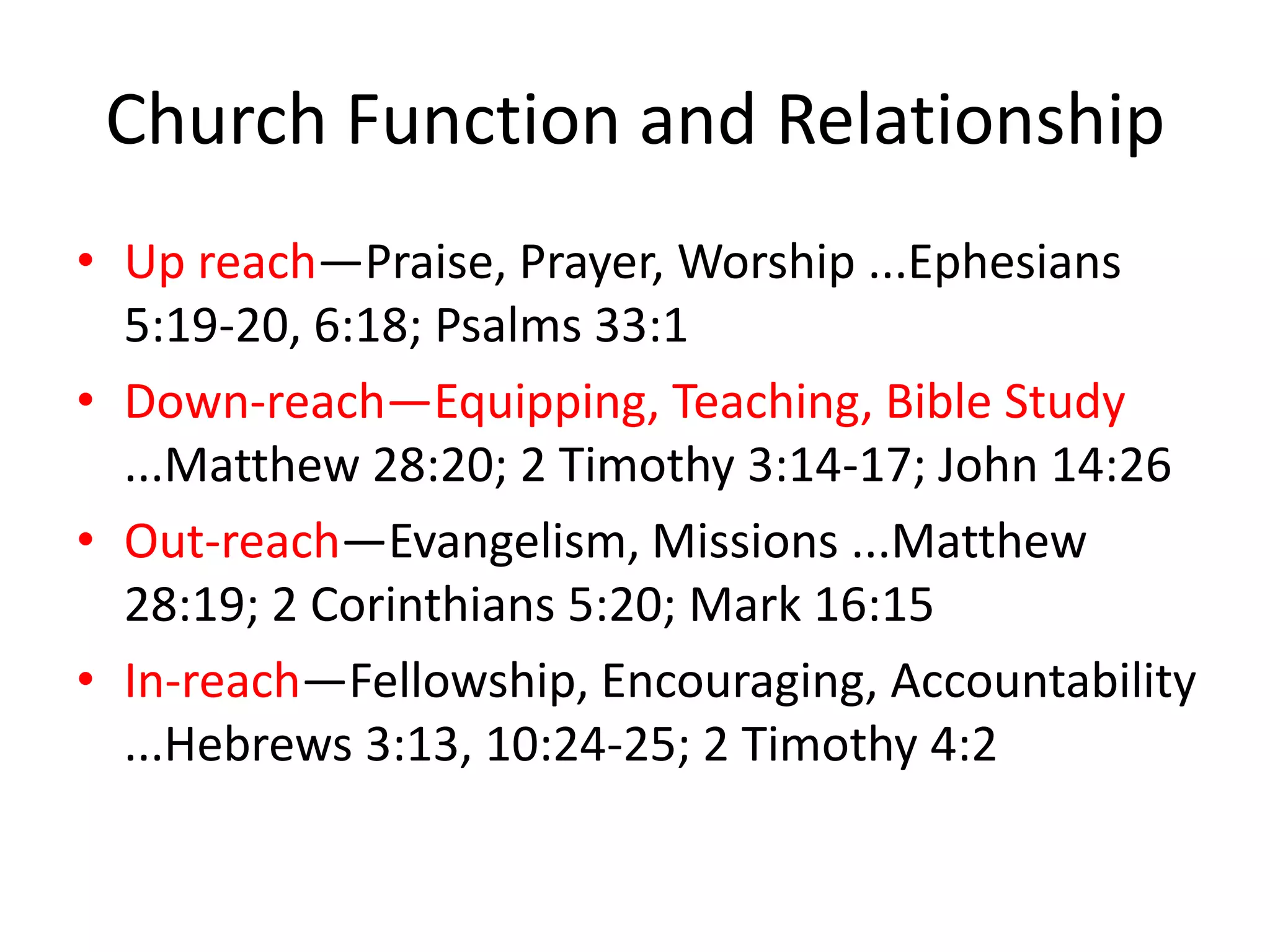 Church Function and Relationship
• Up reach—Praise, Prayer, Worship ...Ephesians
5:19-20, 6:18; Psalms 33:1
• Down-reach—Equipping, Teaching, Bible Study
...Matthew 28:20; 2 Timothy 3:14-17; John 14:26
• Out-reach—Evangelism, Missions ...Matthew
28:19; 2 Corinthians 5:20; Mark 16:15
• In-reach—Fellowship, Encouraging, Accountability
...Hebrews 3:13, 10:24-25; 2 Timothy 4:2
 