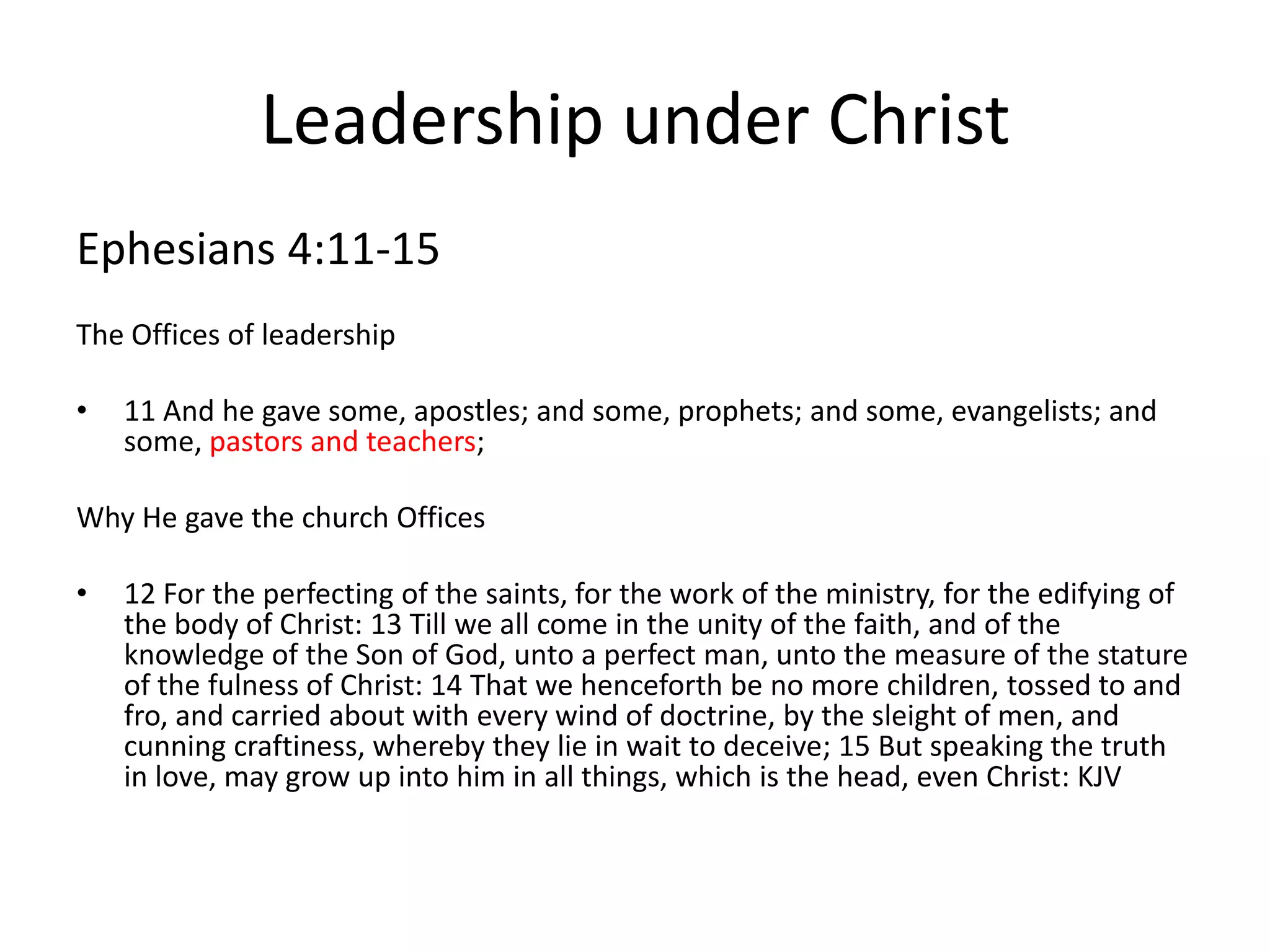 Leadership under Christ
Ephesians 4:11-15
The Offices of leadership
• 11 And he gave some, apostles; and some, prophets; and some, evangelists; and
some, pastors and teachers;
Why He gave the church Offices
• 12 For the perfecting of the saints, for the work of the ministry, for the edifying of
the body of Christ: 13 Till we all come in the unity of the faith, and of the
knowledge of the Son of God, unto a perfect man, unto the measure of the stature
of the fulness of Christ: 14 That we henceforth be no more children, tossed to and
fro, and carried about with every wind of doctrine, by the sleight of men, and
cunning craftiness, whereby they lie in wait to deceive; 15 But speaking the truth
in love, may grow up into him in all things, which is the head, even Christ: KJV
 