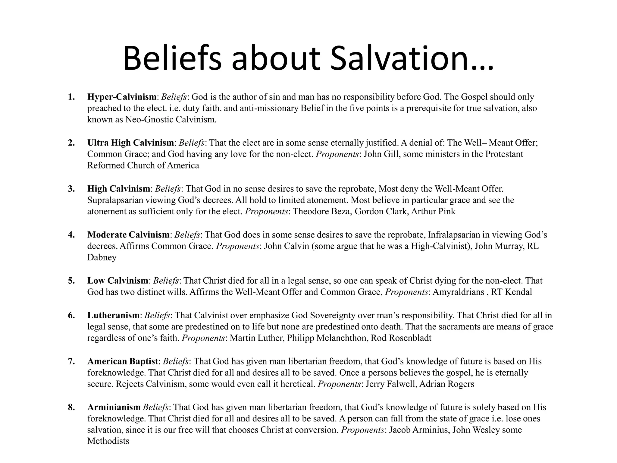Beliefs about Salvation…
1. Hyper-Calvinism: Beliefs: God is the author of sin and man has no responsibility before God. The Gospel should only
preached to the elect. i.e. duty faith. and anti-missionary Belief in the five points is a prerequisite for true salvation, also
known as Neo-Gnostic Calvinism.
2. Ultra High Calvinism: Beliefs: That the elect are in some sense eternally justified. A denial of: The Well– Meant Offer;
Common Grace; and God having any love for the non-elect. Proponents: John Gill, some ministers in the Protestant
Reformed Church of America
3. High Calvinism: Beliefs: That God in no sense desires to save the reprobate, Most deny the Well-Meant Offer.
Supralapsarian viewing God’s decrees. All hold to limited atonement. Most believe in particular grace and see the
atonement as sufficient only for the elect. Proponents: Theodore Beza, Gordon Clark, Arthur Pink
4. Moderate Calvinism: Beliefs: That God does in some sense desires to save the reprobate, Infralapsarian in viewing God’s
decrees. Affirms Common Grace. Proponents: John Calvin (some argue that he was a High-Calvinist), John Murray, RL
Dabney
5. Low Calvinism: Beliefs: That Christ died for all in a legal sense, so one can speak of Christ dying for the non-elect. That
God has two distinct wills. Affirms the Well-Meant Offer and Common Grace, Proponents: Amyraldrians , RT Kendal
6. Lutheranism: Beliefs: That Calvinist over emphasize God Sovereignty over man’s responsibility. That Christ died for all in
legal sense, that some are predestined on to life but none are predestined onto death. That the sacraments are means of grace
regardless of one’s faith. Proponents: Martin Luther, Philipp Melanchthon, Rod Rosenbladt
7. American Baptist: Beliefs: That God has given man libertarian freedom, that God’s knowledge of future is based on His
foreknowledge. That Christ died for all and desires all to be saved. Once a persons believes the gospel, he is eternally
secure. Rejects Calvinism, some would even call it heretical. Proponents: Jerry Falwell, Adrian Rogers
8. Arminianism Beliefs: That God has given man libertarian freedom, that God’s knowledge of future is solely based on His
foreknowledge. That Christ died for all and desires all to be saved. A person can fall from the state of grace i.e. lose ones
salvation, since it is our free will that chooses Christ at conversion. Proponents: Jacob Arminius, John Wesley some
Methodists
 