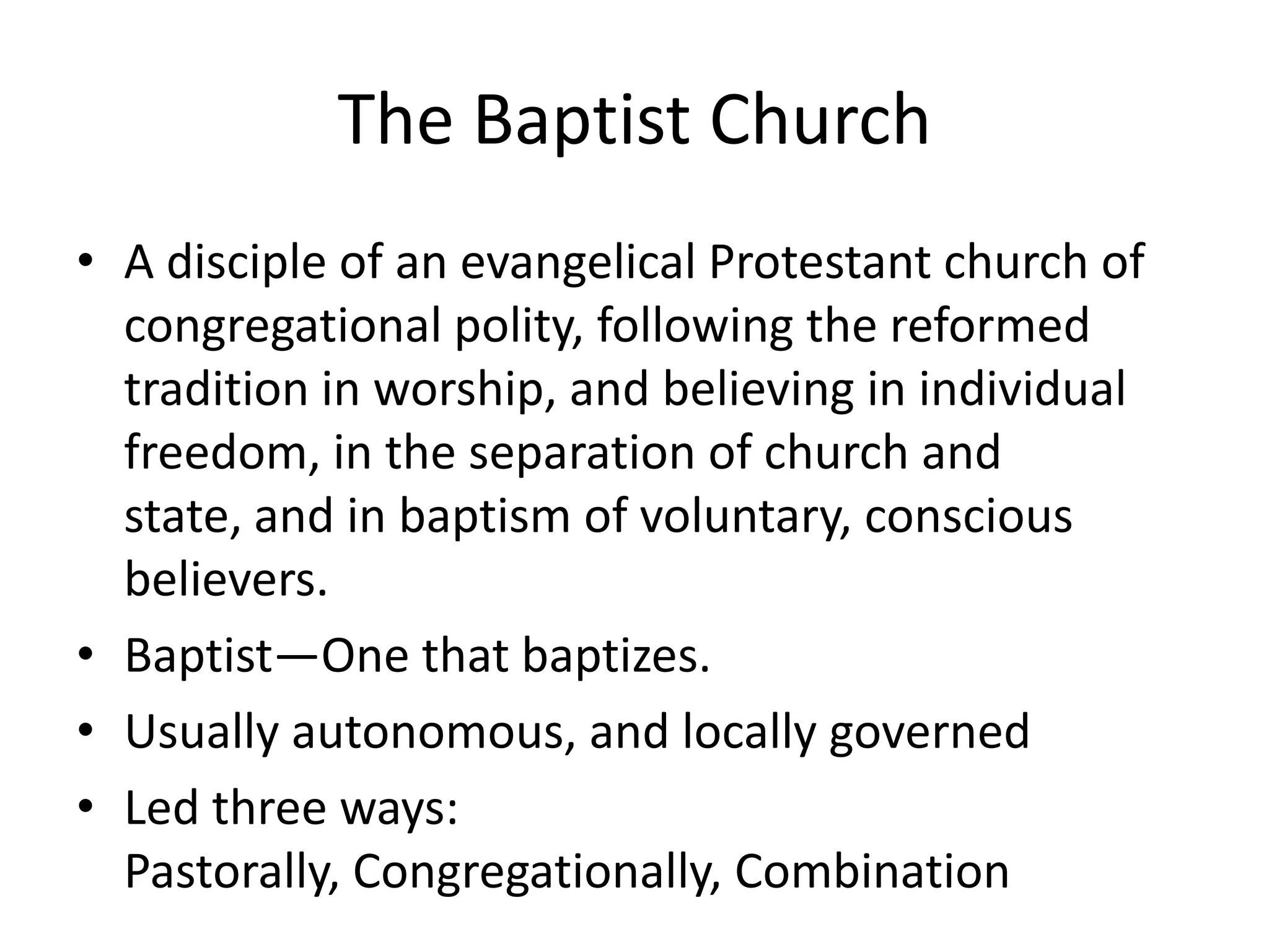 The Baptist Church
• A disciple of an evangelical Protestant church of
congregational polity, following the reformed
tradition in worship, and believing in individual
freedom, in the separation of church and
state, and in baptism of voluntary, conscious
believers.
• Baptist—One that baptizes.
• Usually autonomous, and locally governed
• Led three ways:
Pastorally, Congregationally, Combination
 