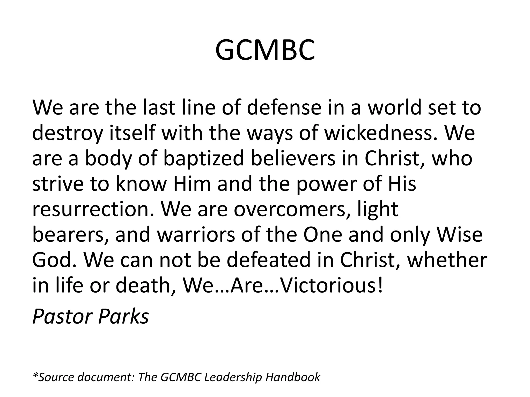 GCMBC
We are the last line of defense in a world set to
destroy itself with the ways of wickedness. We
are a body of baptized believers in Christ, who
strive to know Him and the power of His
resurrection. We are overcomers, light
bearers, and warriors of the One and only Wise
God. We can not be defeated in Christ, whether
in life or death, We…Are…Victorious!
Pastor Parks
*Source document: The GCMBC Leadership Handbook
 