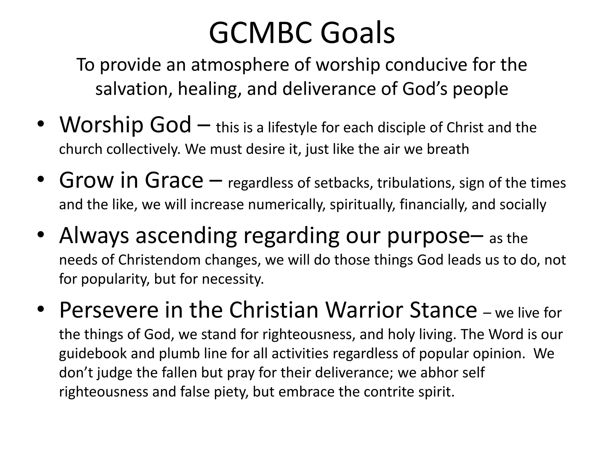 GCMBC Goals
To provide an atmosphere of worship conducive for the
salvation, healing, and deliverance of God’s people
• Worship God – this is a lifestyle for each disciple of Christ and the
church collectively. We must desire it, just like the air we breath
• Grow in Grace – regardless of setbacks, tribulations, sign of the times
and the like, we will increase numerically, spiritually, financially, and socially
• Always ascending regarding our purpose– as the
needs of Christendom changes, we will do those things God leads us to do, not
for popularity, but for necessity.
• Persevere in the Christian Warrior Stance – we live for
the things of God, we stand for righteousness, and holy living. The Word is our
guidebook and plumb line for all activities regardless of popular opinion. We
don’t judge the fallen but pray for their deliverance; we abhor self
righteousness and false piety, but embrace the contrite spirit.
 
