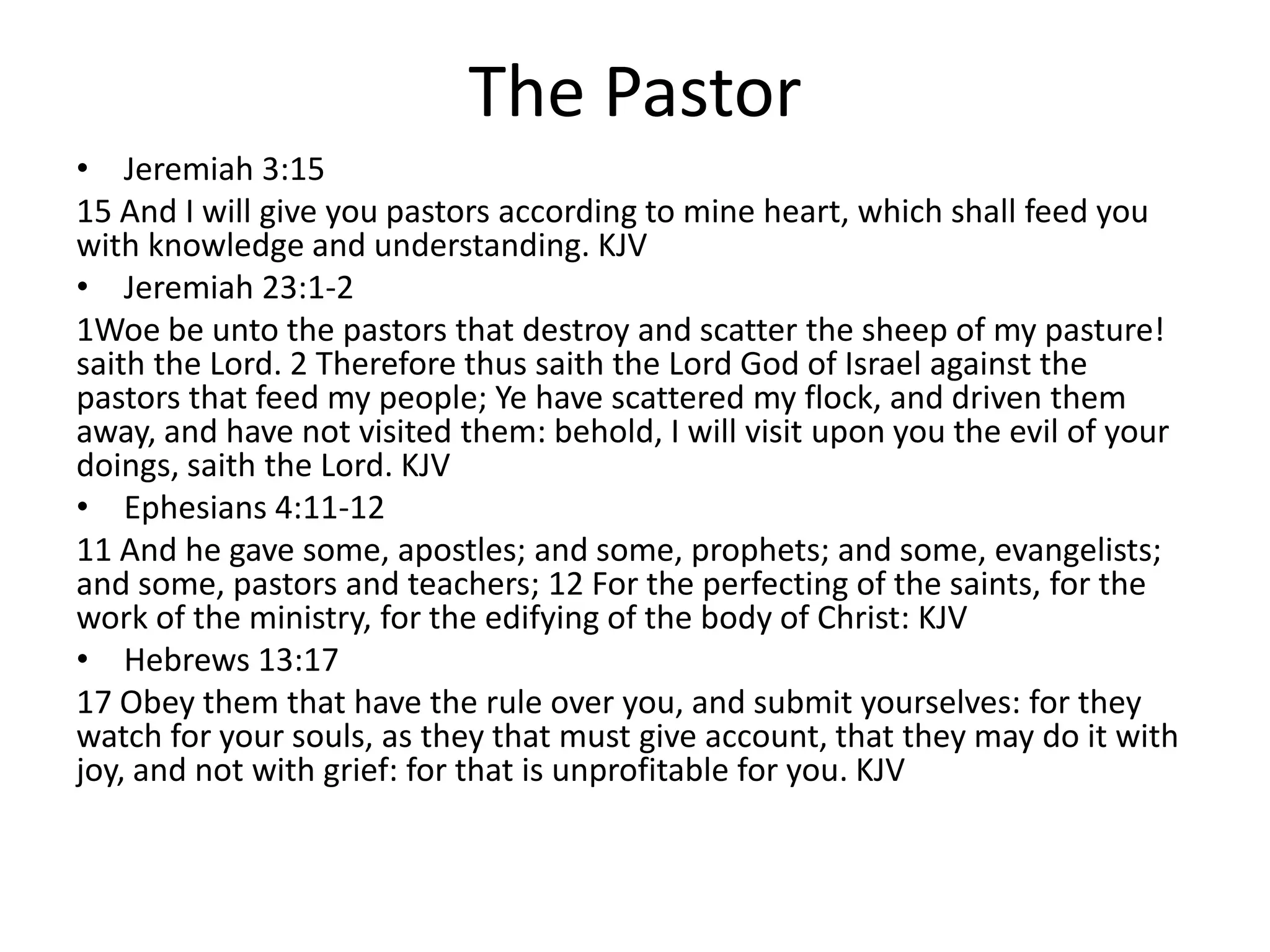 The Pastor
• Jeremiah 3:15
15 And I will give you pastors according to mine heart, which shall feed you
with knowledge and understanding. KJV
• Jeremiah 23:1-2
1Woe be unto the pastors that destroy and scatter the sheep of my pasture!
saith the Lord. 2 Therefore thus saith the Lord God of Israel against the
pastors that feed my people; Ye have scattered my flock, and driven them
away, and have not visited them: behold, I will visit upon you the evil of your
doings, saith the Lord. KJV
• Ephesians 4:11-12
11 And he gave some, apostles; and some, prophets; and some, evangelists;
and some, pastors and teachers; 12 For the perfecting of the saints, for the
work of the ministry, for the edifying of the body of Christ: KJV
• Hebrews 13:17
17 Obey them that have the rule over you, and submit yourselves: for they
watch for your souls, as they that must give account, that they may do it with
joy, and not with grief: for that is unprofitable for you. KJV
 