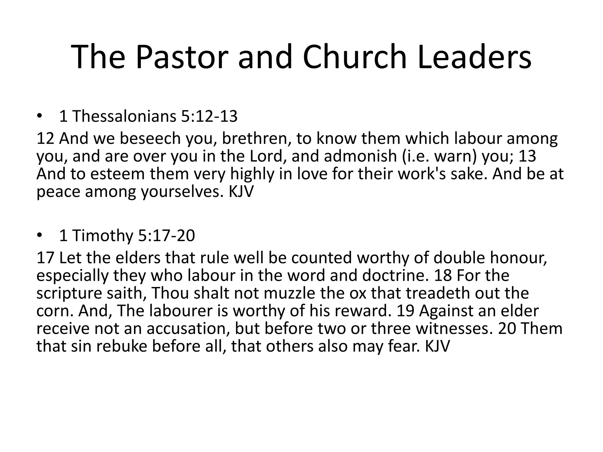 The Pastor and Church Leaders
• 1 Thessalonians 5:12-13
12 And we beseech you, brethren, to know them which labour among
you, and are over you in the Lord, and admonish (i.e. warn) you; 13
And to esteem them very highly in love for their work's sake. And be at
peace among yourselves. KJV
• 1 Timothy 5:17-20
17 Let the elders that rule well be counted worthy of double honour,
especially they who labour in the word and doctrine. 18 For the
scripture saith, Thou shalt not muzzle the ox that treadeth out the
corn. And, The labourer is worthy of his reward. 19 Against an elder
receive not an accusation, but before two or three witnesses. 20 Them
that sin rebuke before all, that others also may fear. KJV
 