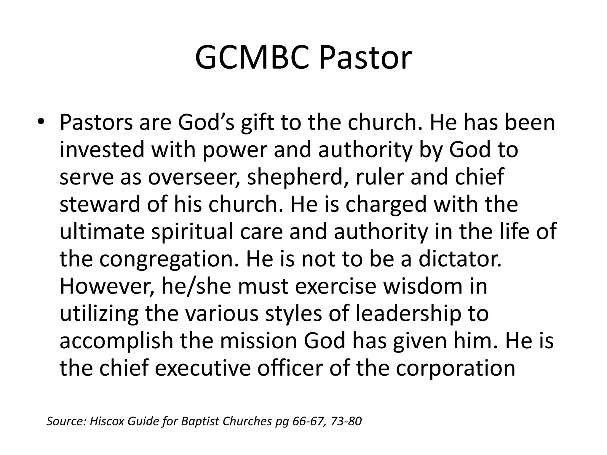 GCMBC Pastor
• Pastors are God’s gift to the church. He has been
invested with power and authority by God to
serve as overseer, shepherd, ruler and chief
steward of his church. He is charged with the
ultimate spiritual care and authority in the life of
the congregation. He is not to be a dictator.
However, he/she must exercise wisdom in
utilizing the various styles of leadership to
accomplish the mission God has given him. He is
the chief executive officer of the corporation
Source: Hiscox Guide for Baptist Churches pg 66-67, 73-80
 