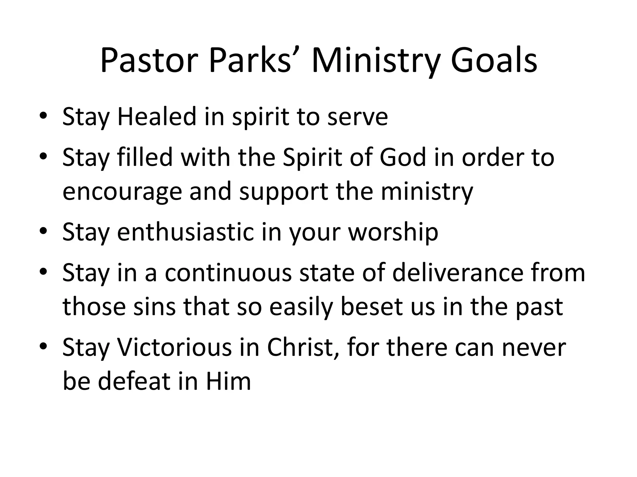 Pastor Parks’ Ministry Goals
• Stay Healed in spirit to serve
• Stay filled with the Spirit of God in order to
encourage and support the ministry
• Stay enthusiastic in your worship
• Stay in a continuous state of deliverance from
those sins that so easily beset us in the past
• Stay Victorious in Christ, for there can never
be defeat in Him
 