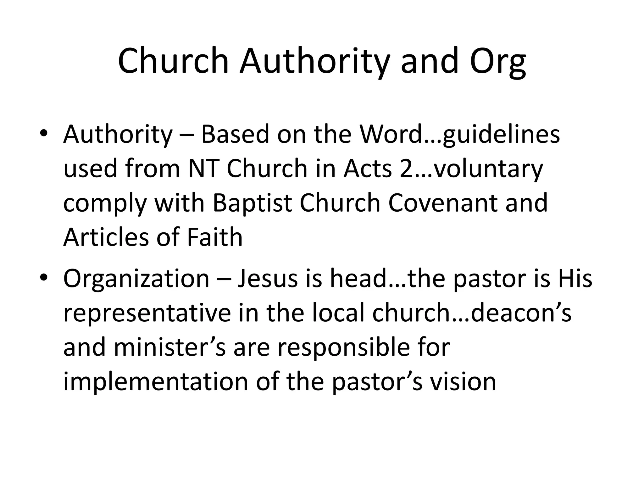 Church Authority and Org
• Authority – Based on the Word…guidelines
used from NT Church in Acts 2…voluntary
comply with Baptist Church Covenant and
Articles of Faith
• Organization – Jesus is head…the pastor is His
representative in the local church…deacon’s
and minister’s are responsible for
implementation of the pastor’s vision
 