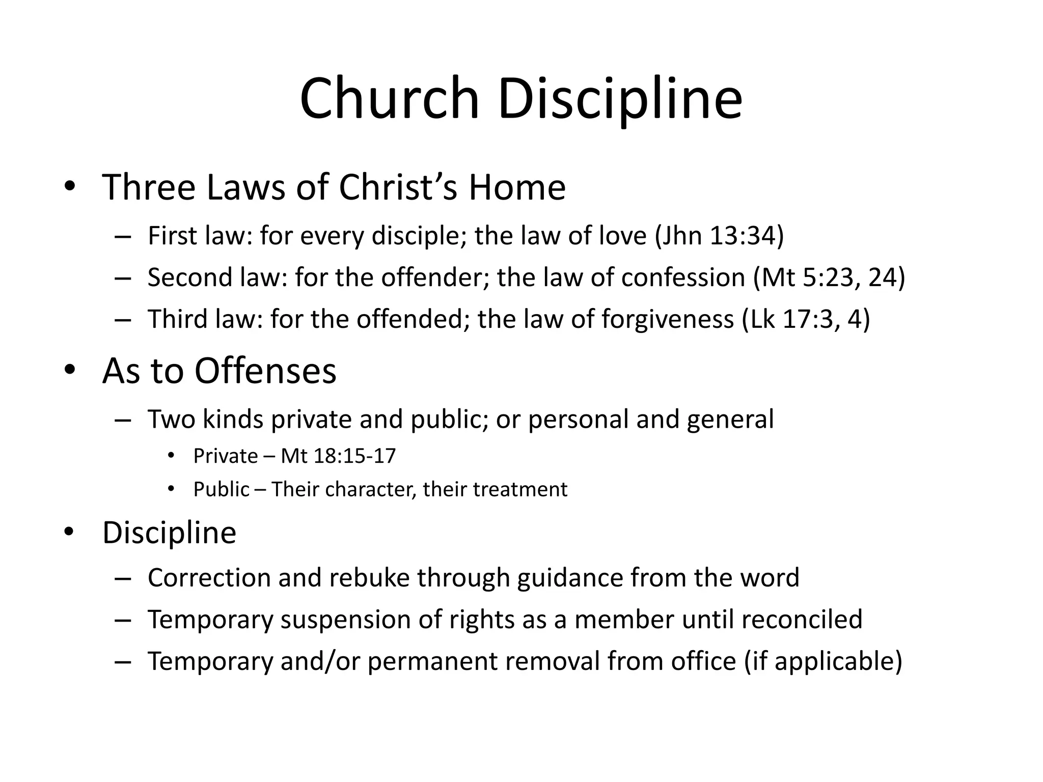 Church Discipline
• Three Laws of Christ’s Home
– First law: for every disciple; the law of love (Jhn 13:34)
– Second law: for the offender; the law of confession (Mt 5:23, 24)
– Third law: for the offended; the law of forgiveness (Lk 17:3, 4)
• As to Offenses
– Two kinds private and public; or personal and general
• Private – Mt 18:15-17
• Public – Their character, their treatment
• Discipline
– Correction and rebuke through guidance from the word
– Temporary suspension of rights as a member until reconciled
– Temporary and/or permanent removal from office (if applicable)
 