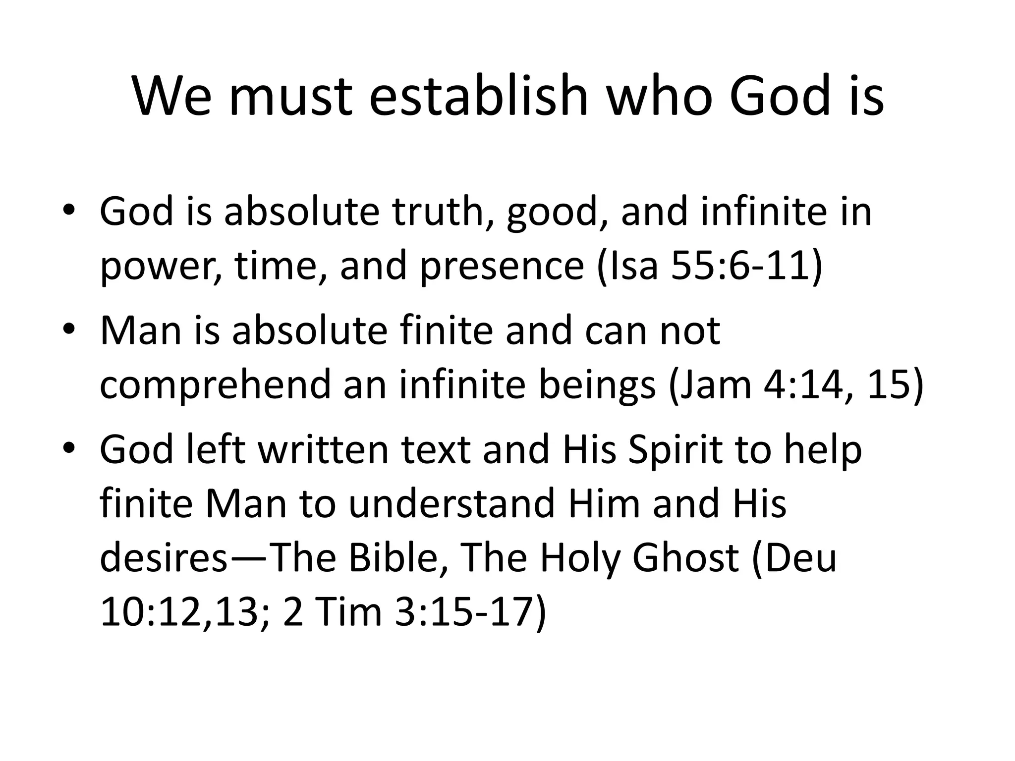 We must establish who God is
• God is absolute truth, good, and infinite in
power, time, and presence (Isa 55:6-11)
• Man is absolute finite and can not
comprehend an infinite beings (Jam 4:14, 15)
• God left written text and His Spirit to help
finite Man to understand Him and His
desires—The Bible, The Holy Ghost (Deu
10:12,13; 2 Tim 3:15-17)
 