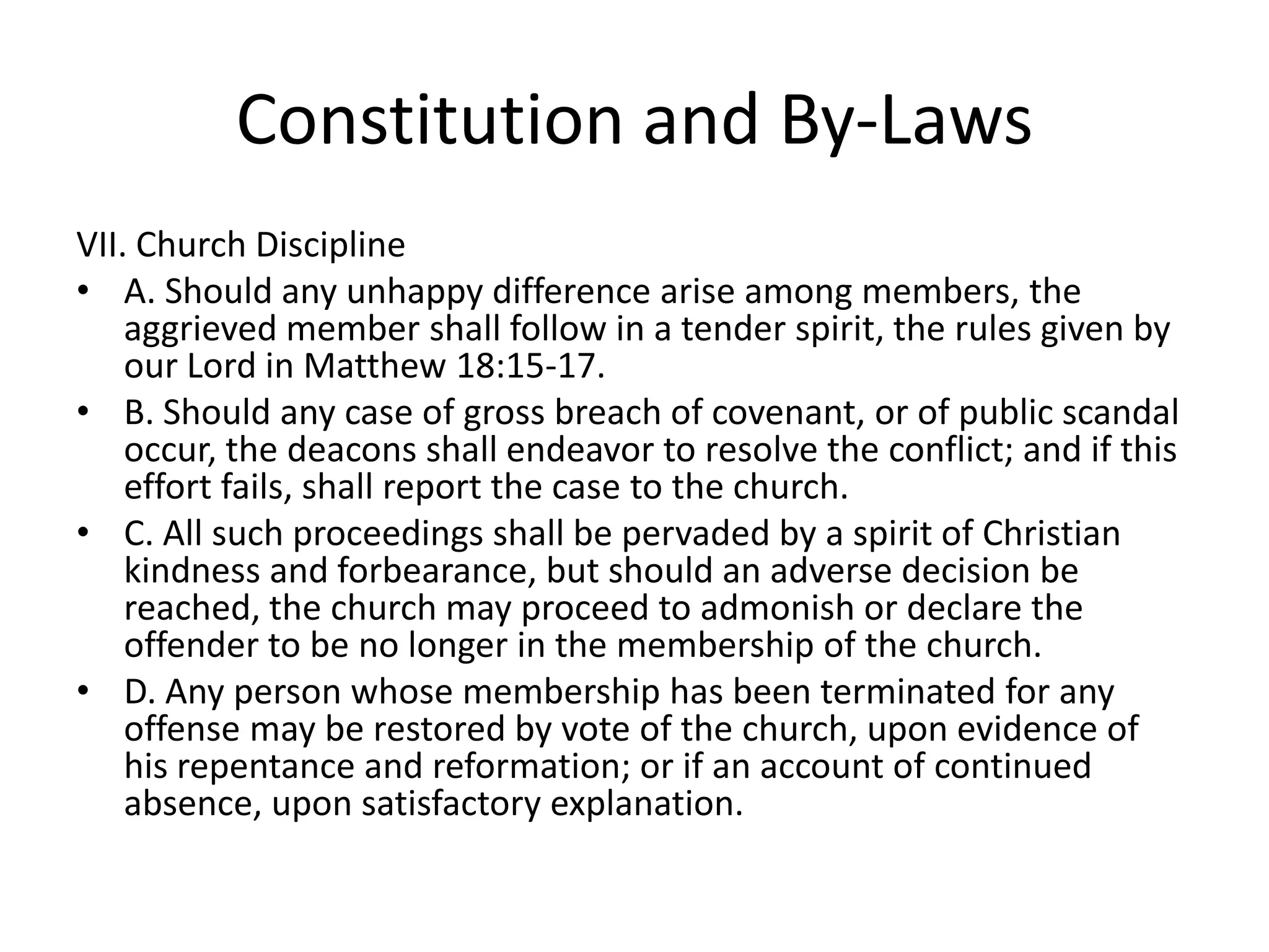 Constitution and By-Laws
VII. Church Discipline
• A. Should any unhappy difference arise among members, the
aggrieved member shall follow in a tender spirit, the rules given by
our Lord in Matthew 18:15-17.
• B. Should any case of gross breach of covenant, or of public scandal
occur, the deacons shall endeavor to resolve the conflict; and if this
effort fails, shall report the case to the church.
• C. All such proceedings shall be pervaded by a spirit of Christian
kindness and forbearance, but should an adverse decision be
reached, the church may proceed to admonish or declare the
offender to be no longer in the membership of the church.
• D. Any person whose membership has been terminated for any
offense may be restored by vote of the church, upon evidence of
his repentance and reformation; or if an account of continued
absence, upon satisfactory explanation.
 