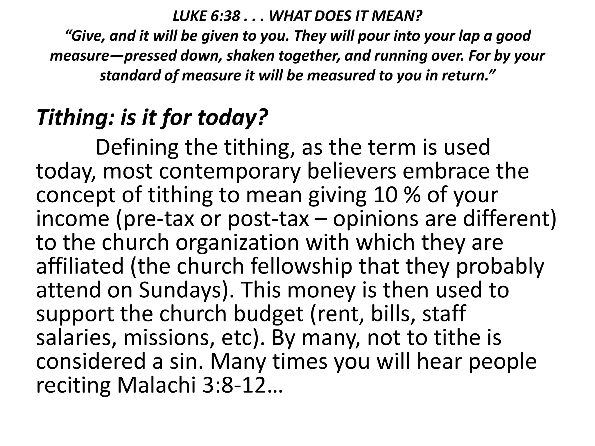 LUKE 6:38 . . . WHAT DOES IT MEAN?
“Give, and it will be given to you. They will pour into your lap a good
measure—pressed down, shaken together, and running over. For by your
standard of measure it will be measured to you in return.”
Tithing: is it for today?
Defining the tithing, as the term is used
today, most contemporary believers embrace the
concept of tithing to mean giving 10 % of your
income (pre-tax or post-tax – opinions are different)
to the church organization with which they are
affiliated (the church fellowship that they probably
attend on Sundays). This money is then used to
support the church budget (rent, bills, staff
salaries, missions, etc). By many, not to tithe is
considered a sin. Many times you will hear people
reciting Malachi 3:8-12…
 