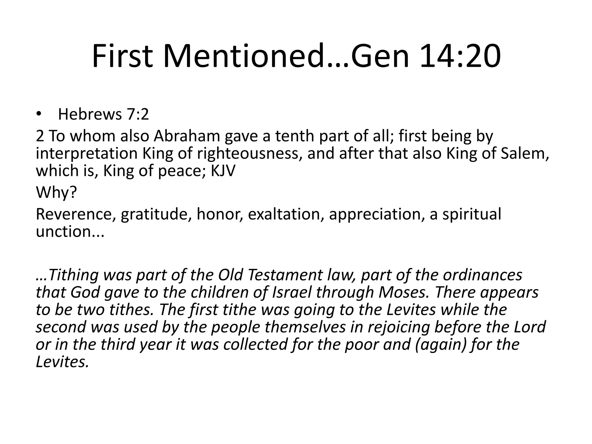 First Mentioned…Gen 14:20
• Hebrews 7:2
2 To whom also Abraham gave a tenth part of all; first being by
interpretation King of righteousness, and after that also King of Salem,
which is, King of peace; KJV
Why?
Reverence, gratitude, honor, exaltation, appreciation, a spiritual
unction...
…Tithing was part of the Old Testament law, part of the ordinances
that God gave to the children of Israel through Moses. There appears
to be two tithes. The first tithe was going to the Levites while the
second was used by the people themselves in rejoicing before the Lord
or in the third year it was collected for the poor and (again) for the
Levites.
 