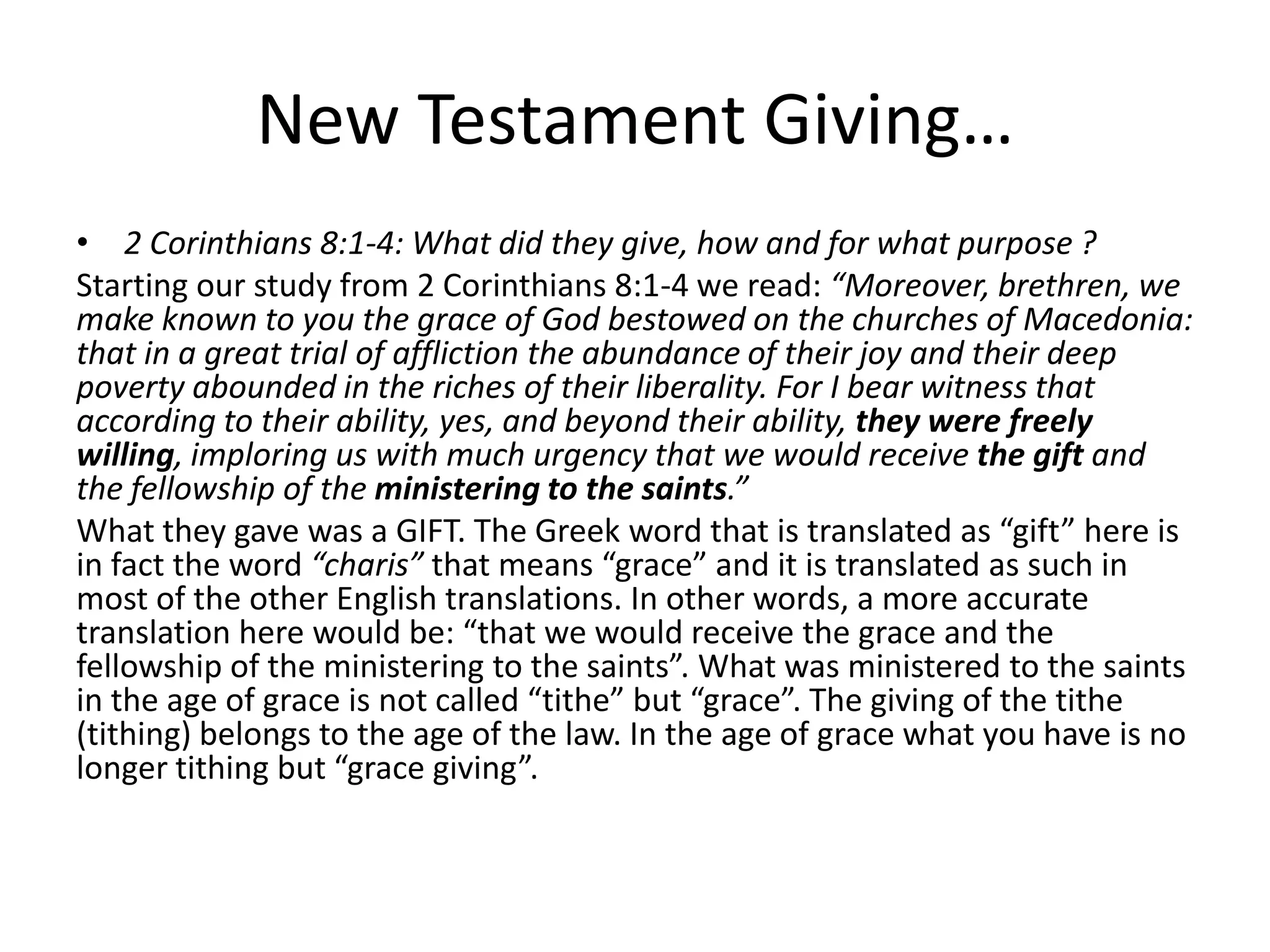 New Testament Giving…
• 2 Corinthians 8:1-4: What did they give, how and for what purpose ?
Starting our study from 2 Corinthians 8:1-4 we read: “Moreover, brethren, we
make known to you the grace of God bestowed on the churches of Macedonia:
that in a great trial of affliction the abundance of their joy and their deep
poverty abounded in the riches of their liberality. For I bear witness that
according to their ability, yes, and beyond their ability, they were freely
willing, imploring us with much urgency that we would receive the gift and
the fellowship of the ministering to the saints.”
What they gave was a GIFT. The Greek word that is translated as “gift” here is
in fact the word “charis” that means “grace” and it is translated as such in
most of the other English translations. In other words, a more accurate
translation here would be: “that we would receive the grace and the
fellowship of the ministering to the saints”. What was ministered to the saints
in the age of grace is not called “tithe” but “grace”. The giving of the tithe
(tithing) belongs to the age of the law. In the age of grace what you have is no
longer tithing but “grace giving”.
 