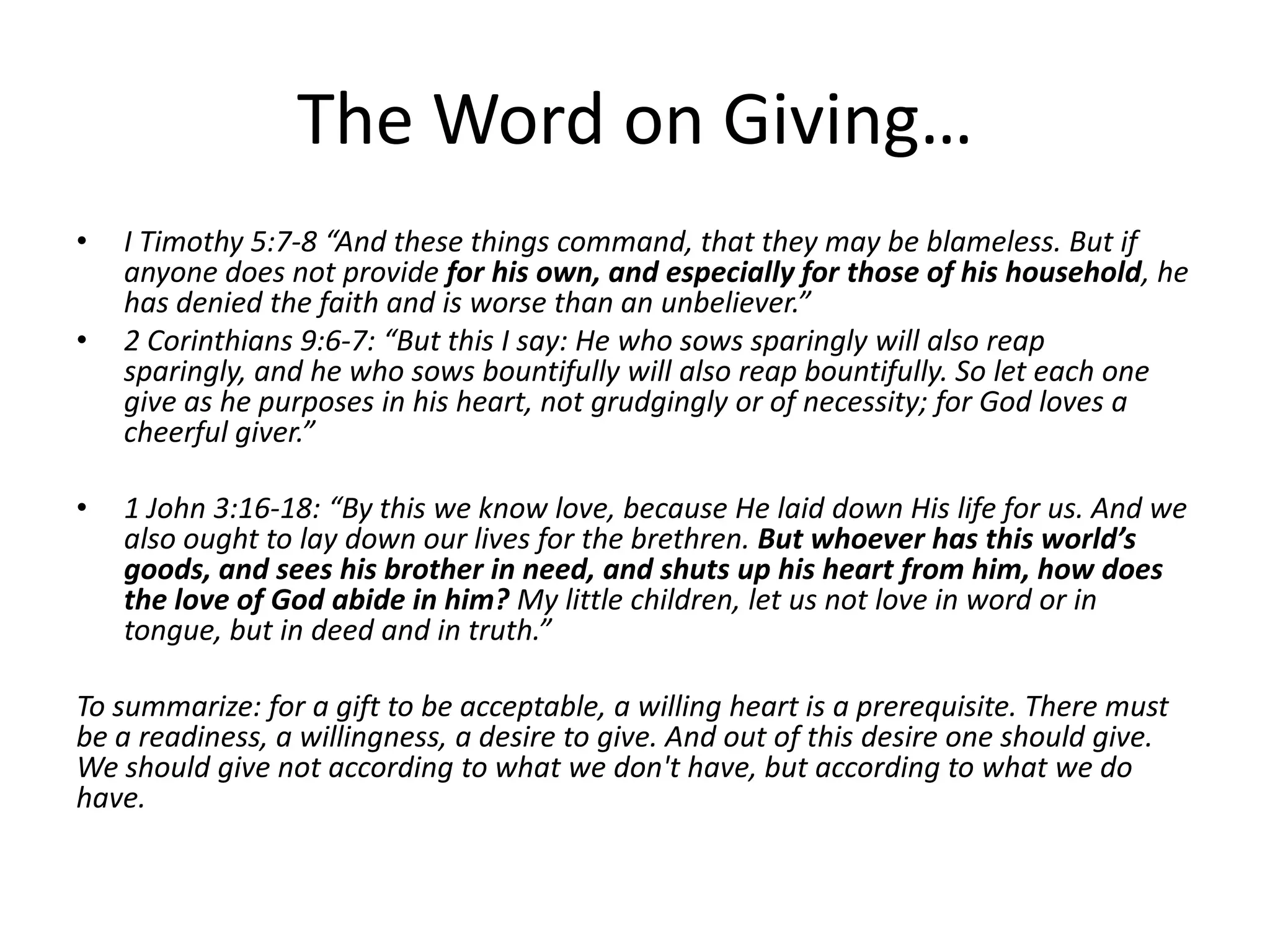 The Word on Giving…
• I Timothy 5:7-8 “And these things command, that they may be blameless. But if
anyone does not provide for his own, and especially for those of his household, he
has denied the faith and is worse than an unbeliever.”
• 2 Corinthians 9:6-7: “But this I say: He who sows sparingly will also reap
sparingly, and he who sows bountifully will also reap bountifully. So let each one
give as he purposes in his heart, not grudgingly or of necessity; for God loves a
cheerful giver.”
• 1 John 3:16-18: “By this we know love, because He laid down His life for us. And we
also ought to lay down our lives for the brethren. But whoever has this world’s
goods, and sees his brother in need, and shuts up his heart from him, how does
the love of God abide in him? My little children, let us not love in word or in
tongue, but in deed and in truth.”
To summarize: for a gift to be acceptable, a willing heart is a prerequisite. There must
be a readiness, a willingness, a desire to give. And out of this desire one should give.
We should give not according to what we don't have, but according to what we do
have.
 