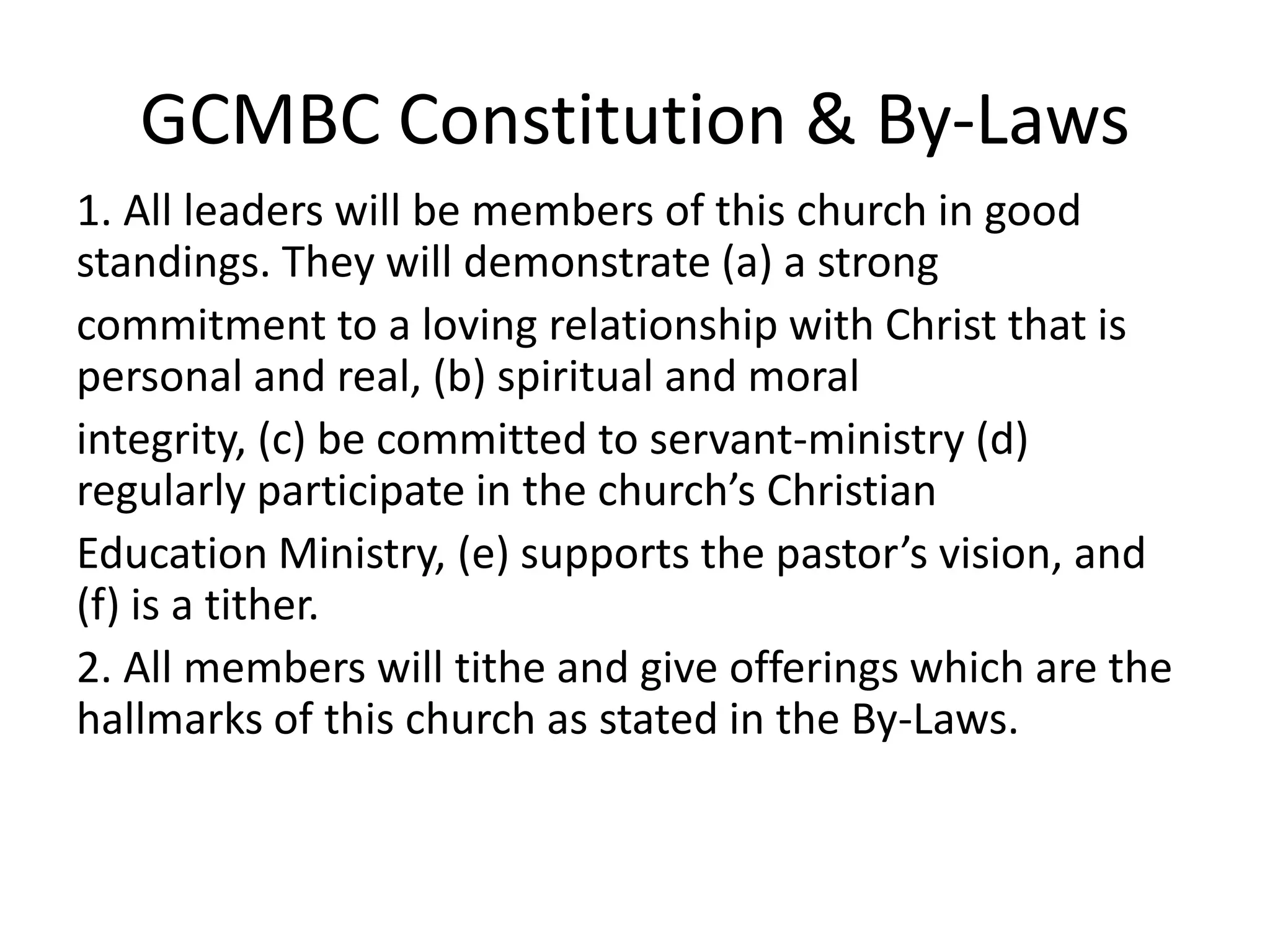 GCMBC Constitution & By-Laws
1. All leaders will be members of this church in good
standings. They will demonstrate (a) a strong
commitment to a loving relationship with Christ that is
personal and real, (b) spiritual and moral
integrity, (c) be committed to servant-ministry (d)
regularly participate in the church’s Christian
Education Ministry, (e) supports the pastor’s vision, and
(f) is a tither.
2. All members will tithe and give offerings which are the
hallmarks of this church as stated in the By-Laws.
 
