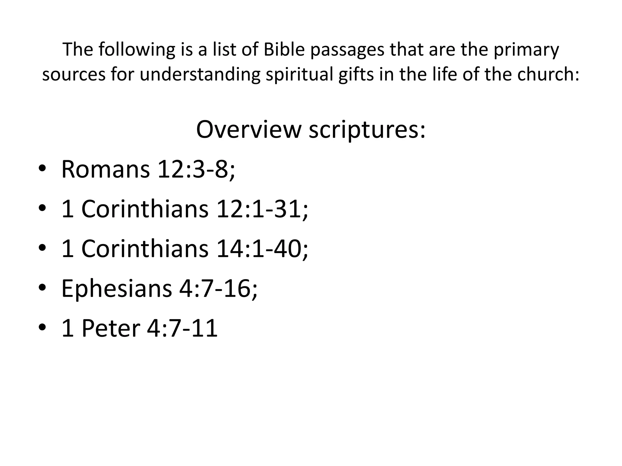 The following is a list of Bible passages that are the primary
sources for understanding spiritual gifts in the life of the church:
Overview scriptures:
• Romans 12:3-8;
• 1 Corinthians 12:1-31;
• 1 Corinthians 14:1-40;
• Ephesians 4:7-16;
• 1 Peter 4:7-11
 