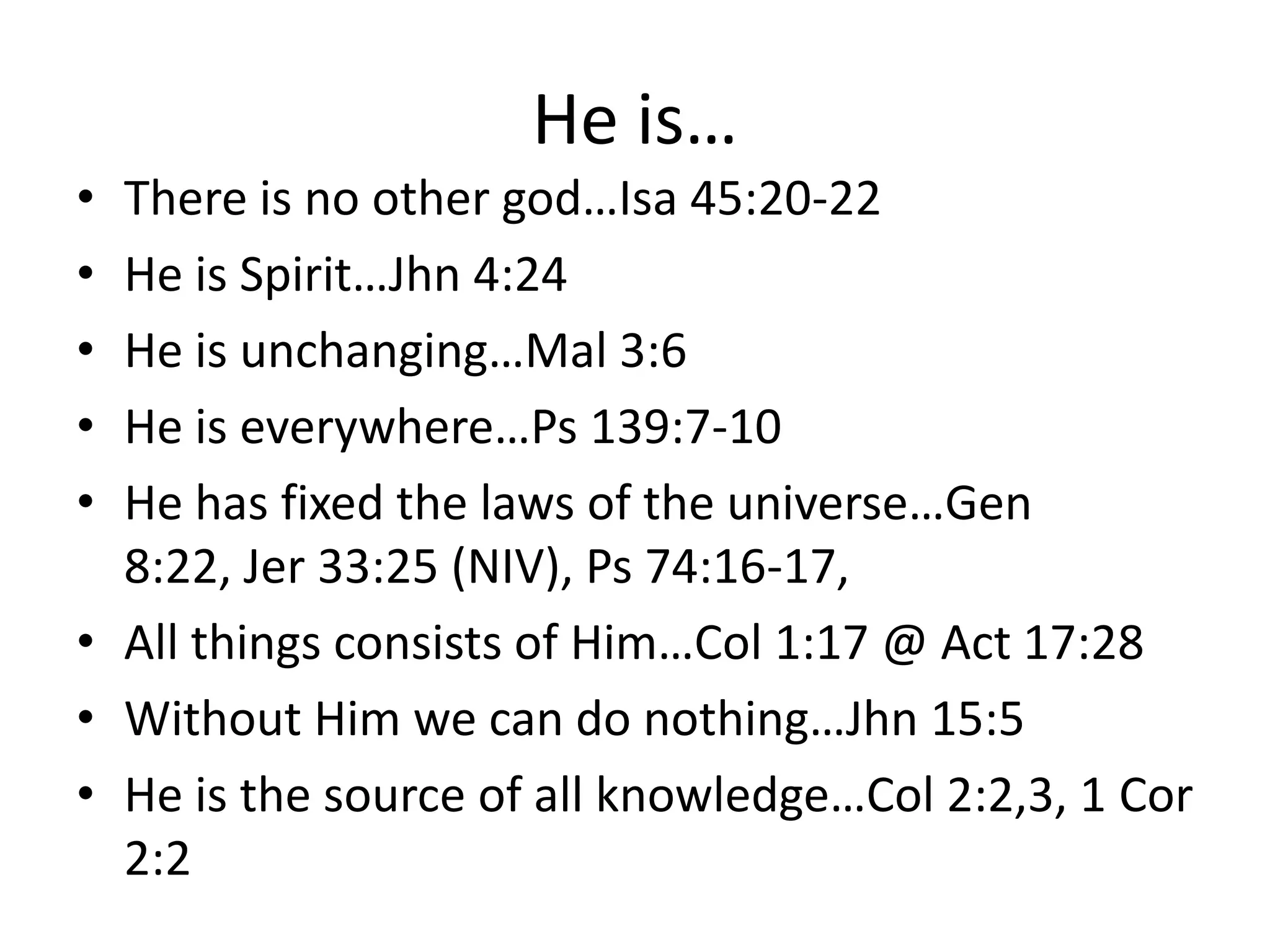 He is…
• There is no other god…Isa 45:20-22
• He is Spirit…Jhn 4:24
• He is unchanging…Mal 3:6
• He is everywhere…Ps 139:7-10
• He has fixed the laws of the universe…Gen
8:22, Jer 33:25 (NIV), Ps 74:16-17,
• All things consists of Him…Col 1:17 @ Act 17:28
• Without Him we can do nothing…Jhn 15:5
• He is the source of all knowledge…Col 2:2,3, 1 Cor
2:2
 