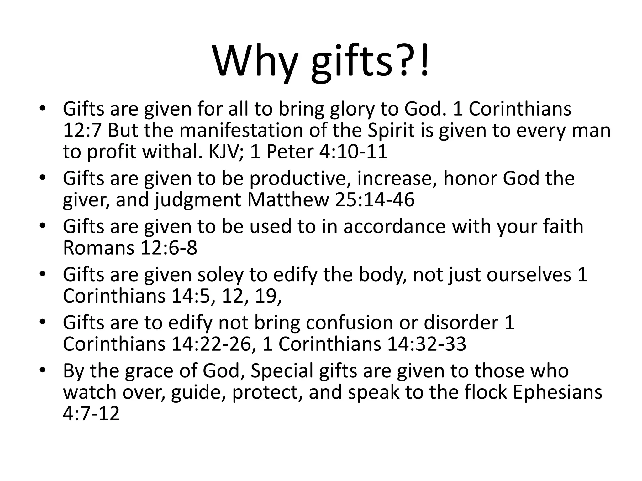 Why gifts?!
• Gifts are given for all to bring glory to God. 1 Corinthians
12:7 But the manifestation of the Spirit is given to every man
to profit withal. KJV; 1 Peter 4:10-11
• Gifts are given to be productive, increase, honor God the
giver, and judgment Matthew 25:14-46
• Gifts are given to be used to in accordance with your faith
Romans 12:6-8
• Gifts are given soley to edify the body, not just ourselves 1
Corinthians 14:5, 12, 19,
• Gifts are to edify not bring confusion or disorder 1
Corinthians 14:22-26, 1 Corinthians 14:32-33
• By the grace of God, Special gifts are given to those who
watch over, guide, protect, and speak to the flock Ephesians
4:7-12
 