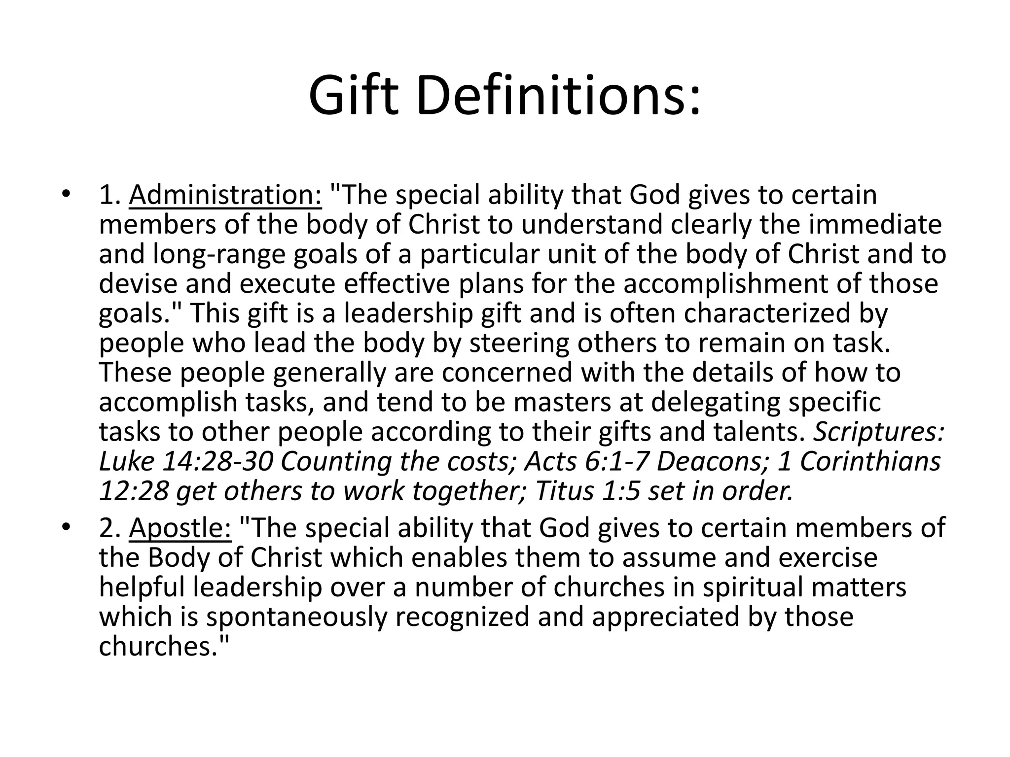 Gift Definitions:
• 1. Administration: "The special ability that God gives to certain
members of the body of Christ to understand clearly the immediate
and long-range goals of a particular unit of the body of Christ and to
devise and execute effective plans for the accomplishment of those
goals." This gift is a leadership gift and is often characterized by
people who lead the body by steering others to remain on task.
These people generally are concerned with the details of how to
accomplish tasks, and tend to be masters at delegating specific
tasks to other people according to their gifts and talents. Scriptures:
Luke 14:28-30 Counting the costs; Acts 6:1-7 Deacons; 1 Corinthians
12:28 get others to work together; Titus 1:5 set in order.
• 2. Apostle: "The special ability that God gives to certain members of
the Body of Christ which enables them to assume and exercise
helpful leadership over a number of churches in spiritual matters
which is spontaneously recognized and appreciated by those
churches."
 