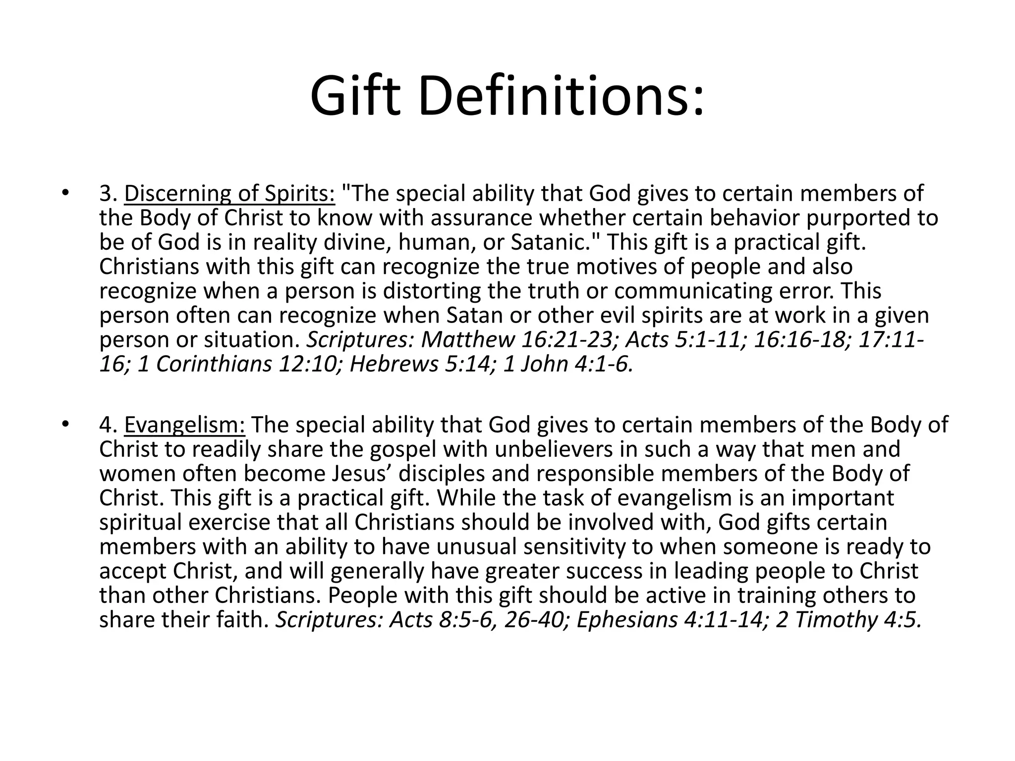 Gift Definitions:
• 3. Discerning of Spirits: "The special ability that God gives to certain members of
the Body of Christ to know with assurance whether certain behavior purported to
be of God is in reality divine, human, or Satanic." This gift is a practical gift.
Christians with this gift can recognize the true motives of people and also
recognize when a person is distorting the truth or communicating error. This
person often can recognize when Satan or other evil spirits are at work in a given
person or situation. Scriptures: Matthew 16:21-23; Acts 5:1-11; 16:16-18; 17:11-
16; 1 Corinthians 12:10; Hebrews 5:14; 1 John 4:1-6.
• 4. Evangelism: The special ability that God gives to certain members of the Body of
Christ to readily share the gospel with unbelievers in such a way that men and
women often become Jesus’ disciples and responsible members of the Body of
Christ. This gift is a practical gift. While the task of evangelism is an important
spiritual exercise that all Christians should be involved with, God gifts certain
members with an ability to have unusual sensitivity to when someone is ready to
accept Christ, and will generally have greater success in leading people to Christ
than other Christians. People with this gift should be active in training others to
share their faith. Scriptures: Acts 8:5-6, 26-40; Ephesians 4:11-14; 2 Timothy 4:5.
 