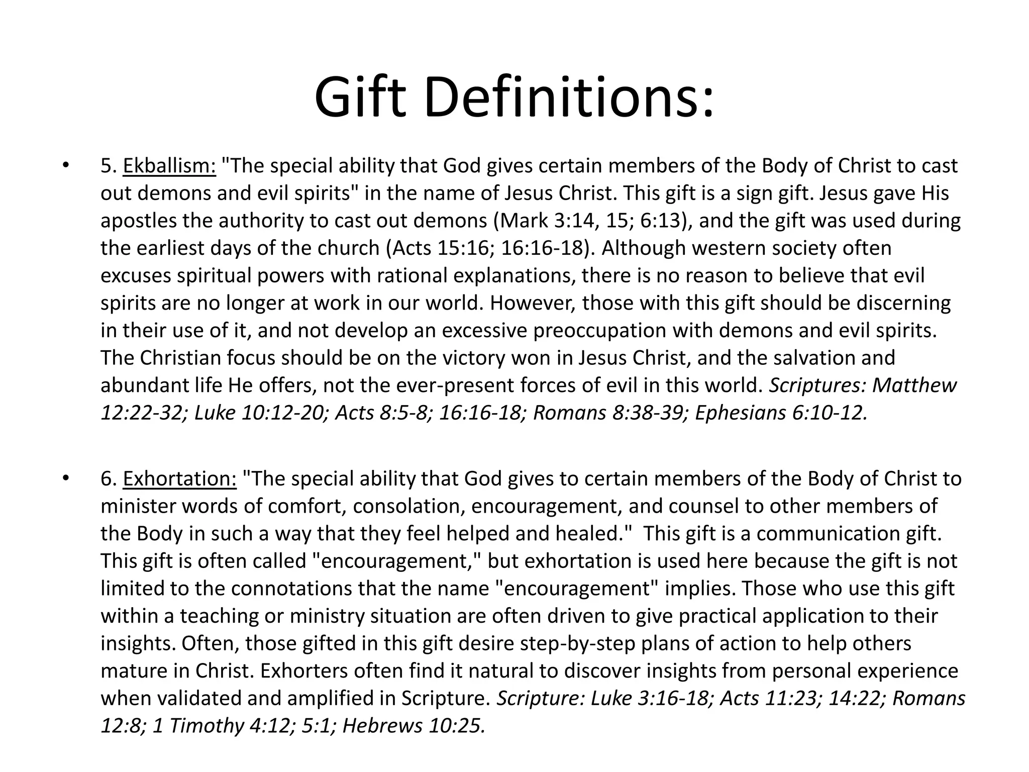 • 5. Ekballism: "The special ability that God gives certain members of the Body of Christ to cast
out demons and evil spirits" in the name of Jesus Christ. This gift is a sign gift. Jesus gave His
apostles the authority to cast out demons (Mark 3:14, 15; 6:13), and the gift was used during
the earliest days of the church (Acts 15:16; 16:16-18). Although western society often
excuses spiritual powers with rational explanations, there is no reason to believe that evil
spirits are no longer at work in our world. However, those with this gift should be discerning
in their use of it, and not develop an excessive preoccupation with demons and evil spirits.
The Christian focus should be on the victory won in Jesus Christ, and the salvation and
abundant life He offers, not the ever-present forces of evil in this world. Scriptures: Matthew
12:22-32; Luke 10:12-20; Acts 8:5-8; 16:16-18; Romans 8:38-39; Ephesians 6:10-12.
• 6. Exhortation: "The special ability that God gives to certain members of the Body of Christ to
minister words of comfort, consolation, encouragement, and counsel to other members of
the Body in such a way that they feel helped and healed." This gift is a communication gift.
This gift is often called "encouragement," but exhortation is used here because the gift is not
limited to the connotations that the name "encouragement" implies. Those who use this gift
within a teaching or ministry situation are often driven to give practical application to their
insights. Often, those gifted in this gift desire step-by-step plans of action to help others
mature in Christ. Exhorters often find it natural to discover insights from personal experience
when validated and amplified in Scripture. Scripture: Luke 3:16-18; Acts 11:23; 14:22; Romans
12:8; 1 Timothy 4:12; 5:1; Hebrews 10:25.
Gift Definitions:
 