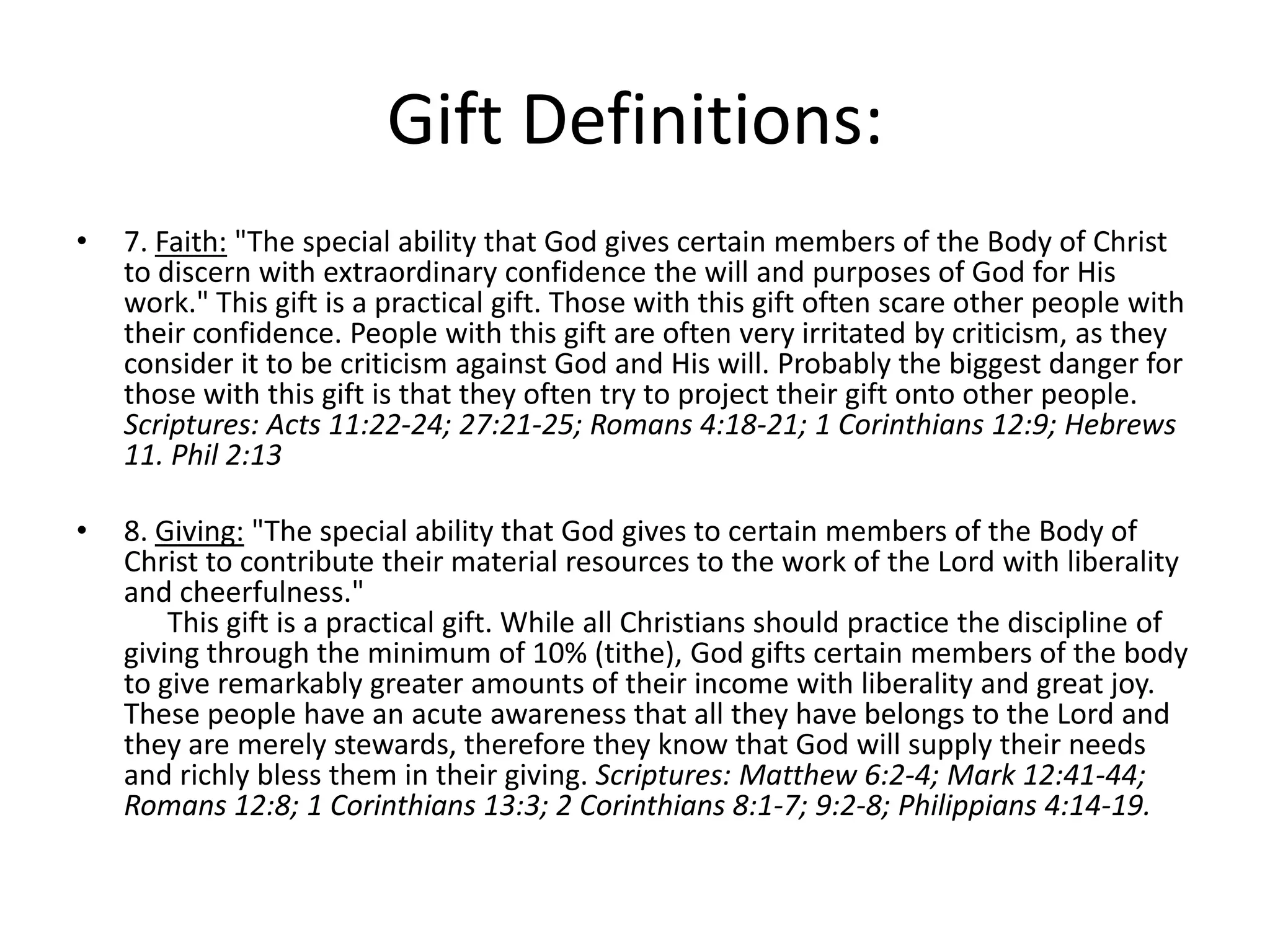 • 7. Faith: "The special ability that God gives certain members of the Body of Christ
to discern with extraordinary confidence the will and purposes of God for His
work." This gift is a practical gift. Those with this gift often scare other people with
their confidence. People with this gift are often very irritated by criticism, as they
consider it to be criticism against God and His will. Probably the biggest danger for
those with this gift is that they often try to project their gift onto other people.
Scriptures: Acts 11:22-24; 27:21-25; Romans 4:18-21; 1 Corinthians 12:9; Hebrews
11. Phil 2:13
• 8. Giving: "The special ability that God gives to certain members of the Body of
Christ to contribute their material resources to the work of the Lord with liberality
and cheerfulness."
This gift is a practical gift. While all Christians should practice the discipline of
giving through the minimum of 10% (tithe), God gifts certain members of the body
to give remarkably greater amounts of their income with liberality and great joy.
These people have an acute awareness that all they have belongs to the Lord and
they are merely stewards, therefore they know that God will supply their needs
and richly bless them in their giving. Scriptures: Matthew 6:2-4; Mark 12:41-44;
Romans 12:8; 1 Corinthians 13:3; 2 Corinthians 8:1-7; 9:2-8; Philippians 4:14-19.
Gift Definitions:
 