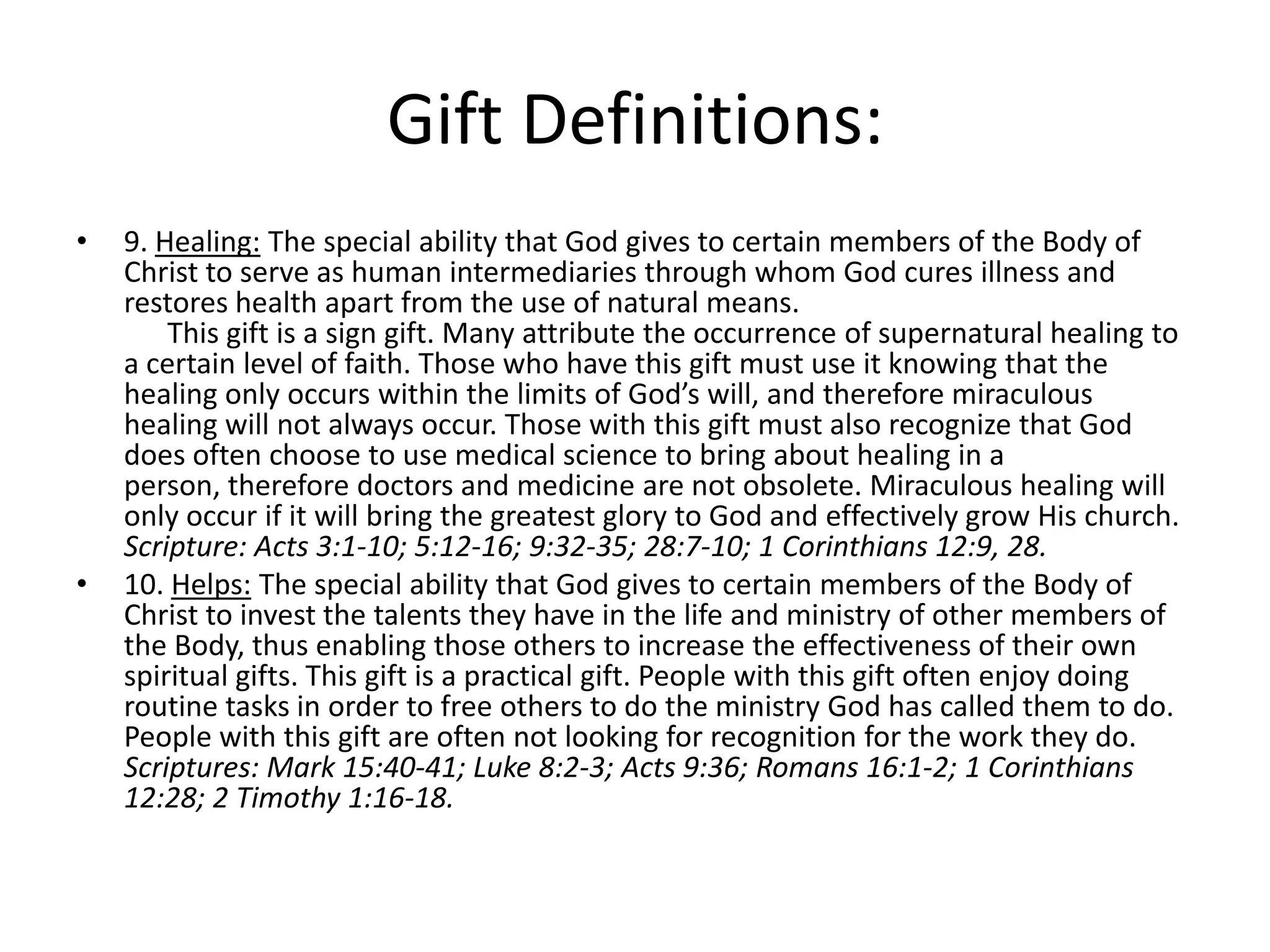 • 9. Healing: The special ability that God gives to certain members of the Body of
Christ to serve as human intermediaries through whom God cures illness and
restores health apart from the use of natural means.
This gift is a sign gift. Many attribute the occurrence of supernatural healing to
a certain level of faith. Those who have this gift must use it knowing that the
healing only occurs within the limits of God’s will, and therefore miraculous
healing will not always occur. Those with this gift must also recognize that God
does often choose to use medical science to bring about healing in a
person, therefore doctors and medicine are not obsolete. Miraculous healing will
only occur if it will bring the greatest glory to God and effectively grow His church.
Scripture: Acts 3:1-10; 5:12-16; 9:32-35; 28:7-10; 1 Corinthians 12:9, 28.
• 10. Helps: The special ability that God gives to certain members of the Body of
Christ to invest the talents they have in the life and ministry of other members of
the Body, thus enabling those others to increase the effectiveness of their own
spiritual gifts. This gift is a practical gift. People with this gift often enjoy doing
routine tasks in order to free others to do the ministry God has called them to do.
People with this gift are often not looking for recognition for the work they do.
Scriptures: Mark 15:40-41; Luke 8:2-3; Acts 9:36; Romans 16:1-2; 1 Corinthians
12:28; 2 Timothy 1:16-18.
Gift Definitions:
 