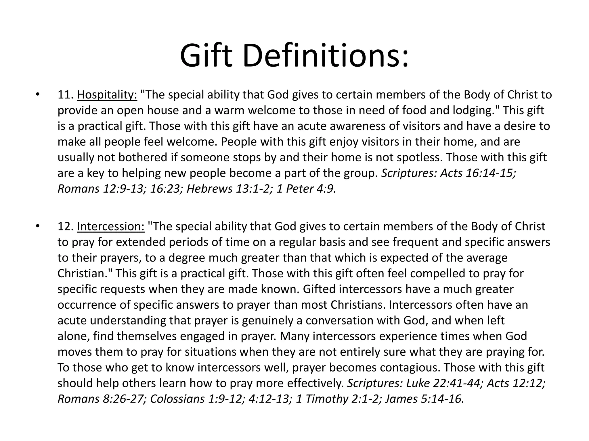 • 11. Hospitality: "The special ability that God gives to certain members of the Body of Christ to
provide an open house and a warm welcome to those in need of food and lodging." This gift
is a practical gift. Those with this gift have an acute awareness of visitors and have a desire to
make all people feel welcome. People with this gift enjoy visitors in their home, and are
usually not bothered if someone stops by and their home is not spotless. Those with this gift
are a key to helping new people become a part of the group. Scriptures: Acts 16:14-15;
Romans 12:9-13; 16:23; Hebrews 13:1-2; 1 Peter 4:9.
• 12. Intercession: "The special ability that God gives to certain members of the Body of Christ
to pray for extended periods of time on a regular basis and see frequent and specific answers
to their prayers, to a degree much greater than that which is expected of the average
Christian." This gift is a practical gift. Those with this gift often feel compelled to pray for
specific requests when they are made known. Gifted intercessors have a much greater
occurrence of specific answers to prayer than most Christians. Intercessors often have an
acute understanding that prayer is genuinely a conversation with God, and when left
alone, find themselves engaged in prayer. Many intercessors experience times when God
moves them to pray for situations when they are not entirely sure what they are praying for.
To those who get to know intercessors well, prayer becomes contagious. Those with this gift
should help others learn how to pray more effectively. Scriptures: Luke 22:41-44; Acts 12:12;
Romans 8:26-27; Colossians 1:9-12; 4:12-13; 1 Timothy 2:1-2; James 5:14-16.
Gift Definitions:
 