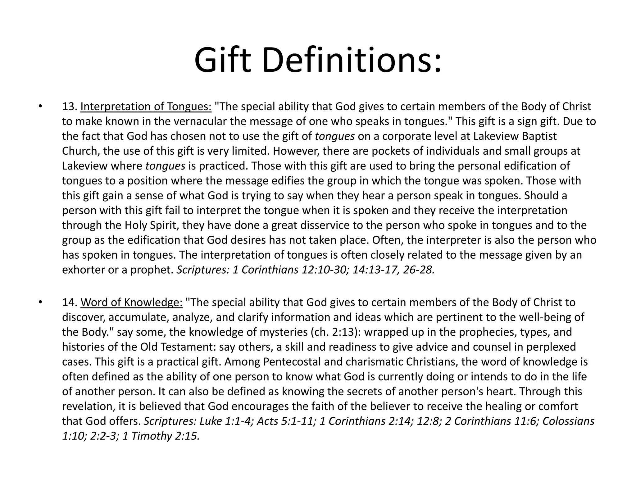 • 13. Interpretation of Tongues: "The special ability that God gives to certain members of the Body of Christ
to make known in the vernacular the message of one who speaks in tongues." This gift is a sign gift. Due to
the fact that God has chosen not to use the gift of tongues on a corporate level at Lakeview Baptist
Church, the use of this gift is very limited. However, there are pockets of individuals and small groups at
Lakeview where tongues is practiced. Those with this gift are used to bring the personal edification of
tongues to a position where the message edifies the group in which the tongue was spoken. Those with
this gift gain a sense of what God is trying to say when they hear a person speak in tongues. Should a
person with this gift fail to interpret the tongue when it is spoken and they receive the interpretation
through the Holy Spirit, they have done a great disservice to the person who spoke in tongues and to the
group as the edification that God desires has not taken place. Often, the interpreter is also the person who
has spoken in tongues. The interpretation of tongues is often closely related to the message given by an
exhorter or a prophet. Scriptures: 1 Corinthians 12:10-30; 14:13-17, 26-28.
• 14. Word of Knowledge: "The special ability that God gives to certain members of the Body of Christ to
discover, accumulate, analyze, and clarify information and ideas which are pertinent to the well-being of
the Body." say some, the knowledge of mysteries (ch. 2:13): wrapped up in the prophecies, types, and
histories of the Old Testament: say others, a skill and readiness to give advice and counsel in perplexed
cases. This gift is a practical gift. Among Pentecostal and charismatic Christians, the word of knowledge is
often defined as the ability of one person to know what God is currently doing or intends to do in the life
of another person. It can also be defined as knowing the secrets of another person's heart. Through this
revelation, it is believed that God encourages the faith of the believer to receive the healing or comfort
that God offers. Scriptures: Luke 1:1-4; Acts 5:1-11; 1 Corinthians 2:14; 12:8; 2 Corinthians 11:6; Colossians
1:10; 2:2-3; 1 Timothy 2:15.
Gift Definitions:
 