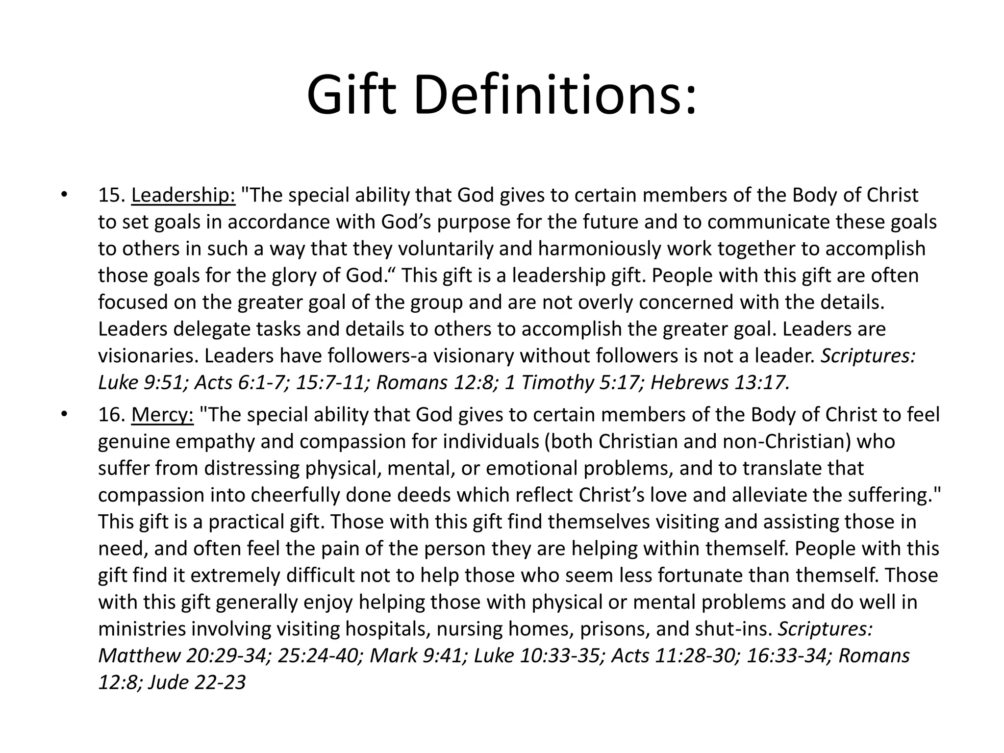 • 15. Leadership: "The special ability that God gives to certain members of the Body of Christ
to set goals in accordance with God’s purpose for the future and to communicate these goals
to others in such a way that they voluntarily and harmoniously work together to accomplish
those goals for the glory of God.“ This gift is a leadership gift. People with this gift are often
focused on the greater goal of the group and are not overly concerned with the details.
Leaders delegate tasks and details to others to accomplish the greater goal. Leaders are
visionaries. Leaders have followers-a visionary without followers is not a leader. Scriptures:
Luke 9:51; Acts 6:1-7; 15:7-11; Romans 12:8; 1 Timothy 5:17; Hebrews 13:17.
• 16. Mercy: "The special ability that God gives to certain members of the Body of Christ to feel
genuine empathy and compassion for individuals (both Christian and non-Christian) who
suffer from distressing physical, mental, or emotional problems, and to translate that
compassion into cheerfully done deeds which reflect Christ’s love and alleviate the suffering."
This gift is a practical gift. Those with this gift find themselves visiting and assisting those in
need, and often feel the pain of the person they are helping within themself. People with this
gift find it extremely difficult not to help those who seem less fortunate than themself. Those
with this gift generally enjoy helping those with physical or mental problems and do well in
ministries involving visiting hospitals, nursing homes, prisons, and shut-ins. Scriptures:
Matthew 20:29-34; 25:24-40; Mark 9:41; Luke 10:33-35; Acts 11:28-30; 16:33-34; Romans
12:8; Jude 22-23
Gift Definitions:
 