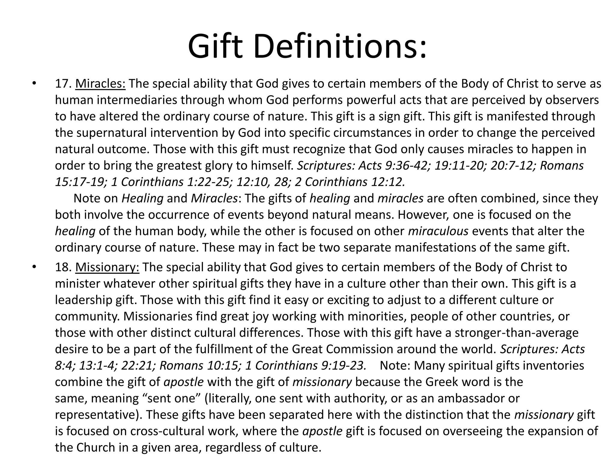 • 17. Miracles: The special ability that God gives to certain members of the Body of Christ to serve as
human intermediaries through whom God performs powerful acts that are perceived by observers
to have altered the ordinary course of nature. This gift is a sign gift. This gift is manifested through
the supernatural intervention by God into specific circumstances in order to change the perceived
natural outcome. Those with this gift must recognize that God only causes miracles to happen in
order to bring the greatest glory to himself. Scriptures: Acts 9:36-42; 19:11-20; 20:7-12; Romans
15:17-19; 1 Corinthians 1:22-25; 12:10, 28; 2 Corinthians 12:12.
Note on Healing and Miracles: The gifts of healing and miracles are often combined, since they
both involve the occurrence of events beyond natural means. However, one is focused on the
healing of the human body, while the other is focused on other miraculous events that alter the
ordinary course of nature. These may in fact be two separate manifestations of the same gift.
• 18. Missionary: The special ability that God gives to certain members of the Body of Christ to
minister whatever other spiritual gifts they have in a culture other than their own. This gift is a
leadership gift. Those with this gift find it easy or exciting to adjust to a different culture or
community. Missionaries find great joy working with minorities, people of other countries, or
those with other distinct cultural differences. Those with this gift have a stronger-than-average
desire to be a part of the fulfillment of the Great Commission around the world. Scriptures: Acts
8:4; 13:1-4; 22:21; Romans 10:15; 1 Corinthians 9:19-23. Note: Many spiritual gifts inventories
combine the gift of apostle with the gift of missionary because the Greek word is the
same, meaning “sent one” (literally, one sent with authority, or as an ambassador or
representative). These gifts have been separated here with the distinction that the missionary gift
is focused on cross-cultural work, where the apostle gift is focused on overseeing the expansion of
the Church in a given area, regardless of culture.
Gift Definitions:
 