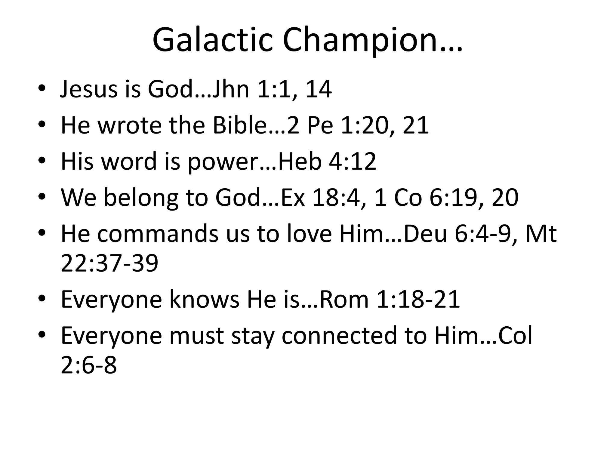 Galactic Champion…
• Jesus is God…Jhn 1:1, 14
• He wrote the Bible…2 Pe 1:20, 21
• His word is power…Heb 4:12
• We belong to God…Ex 18:4, 1 Co 6:19, 20
• He commands us to love Him…Deu 6:4-9, Mt
22:37-39
• Everyone knows He is…Rom 1:18-21
• Everyone must stay connected to Him…Col
2:6-8
 