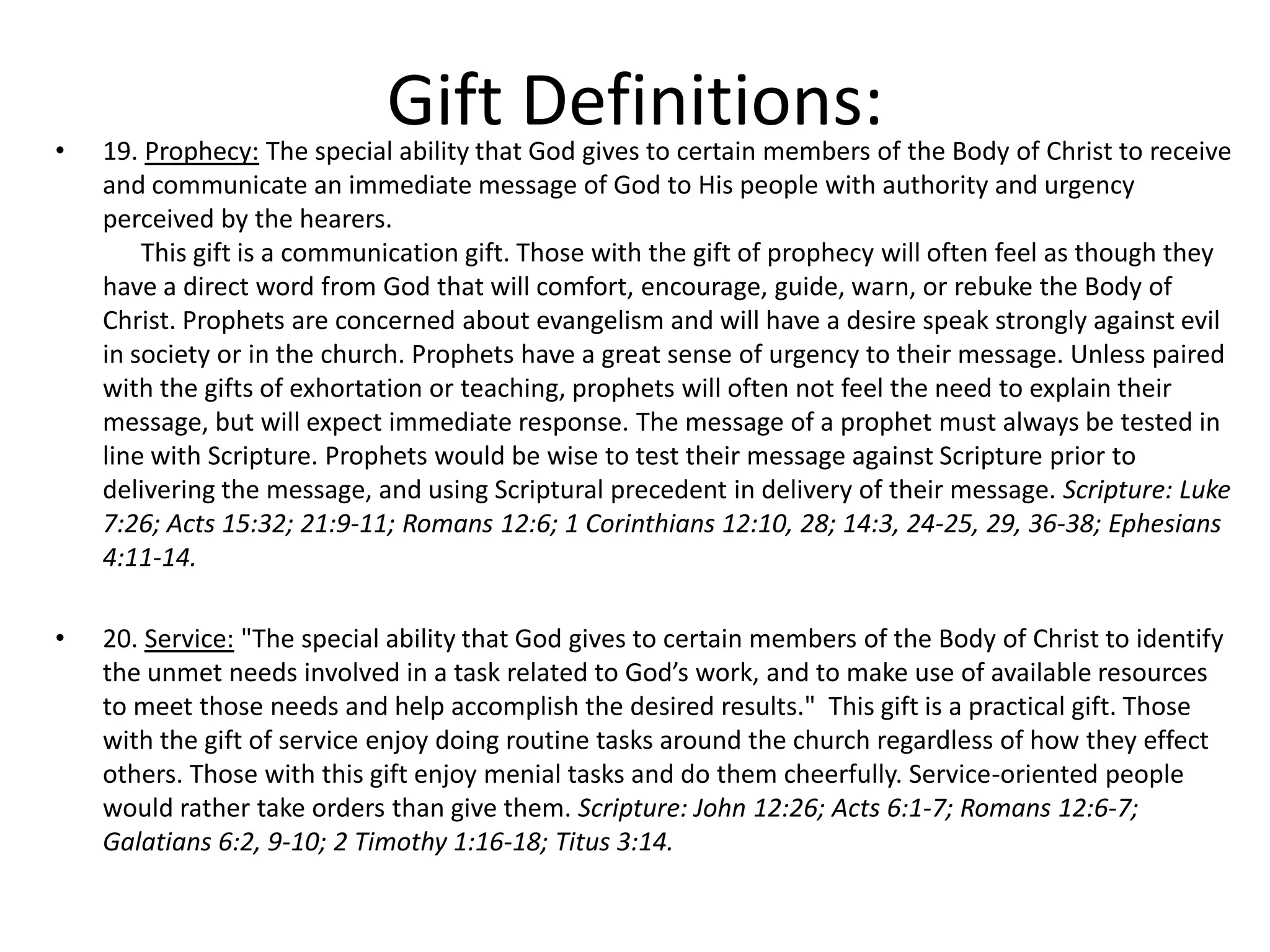 • 19. Prophecy: The special ability that God gives to certain members of the Body of Christ to receive
and communicate an immediate message of God to His people with authority and urgency
perceived by the hearers.
This gift is a communication gift. Those with the gift of prophecy will often feel as though they
have a direct word from God that will comfort, encourage, guide, warn, or rebuke the Body of
Christ. Prophets are concerned about evangelism and will have a desire speak strongly against evil
in society or in the church. Prophets have a great sense of urgency to their message. Unless paired
with the gifts of exhortation or teaching, prophets will often not feel the need to explain their
message, but will expect immediate response. The message of a prophet must always be tested in
line with Scripture. Prophets would be wise to test their message against Scripture prior to
delivering the message, and using Scriptural precedent in delivery of their message. Scripture: Luke
7:26; Acts 15:32; 21:9-11; Romans 12:6; 1 Corinthians 12:10, 28; 14:3, 24-25, 29, 36-38; Ephesians
4:11-14.
• 20. Service: "The special ability that God gives to certain members of the Body of Christ to identify
the unmet needs involved in a task related to God’s work, and to make use of available resources
to meet those needs and help accomplish the desired results." This gift is a practical gift. Those
with the gift of service enjoy doing routine tasks around the church regardless of how they effect
others. Those with this gift enjoy menial tasks and do them cheerfully. Service-oriented people
would rather take orders than give them. Scripture: John 12:26; Acts 6:1-7; Romans 12:6-7;
Galatians 6:2, 9-10; 2 Timothy 1:16-18; Titus 3:14.
Gift Definitions:
 