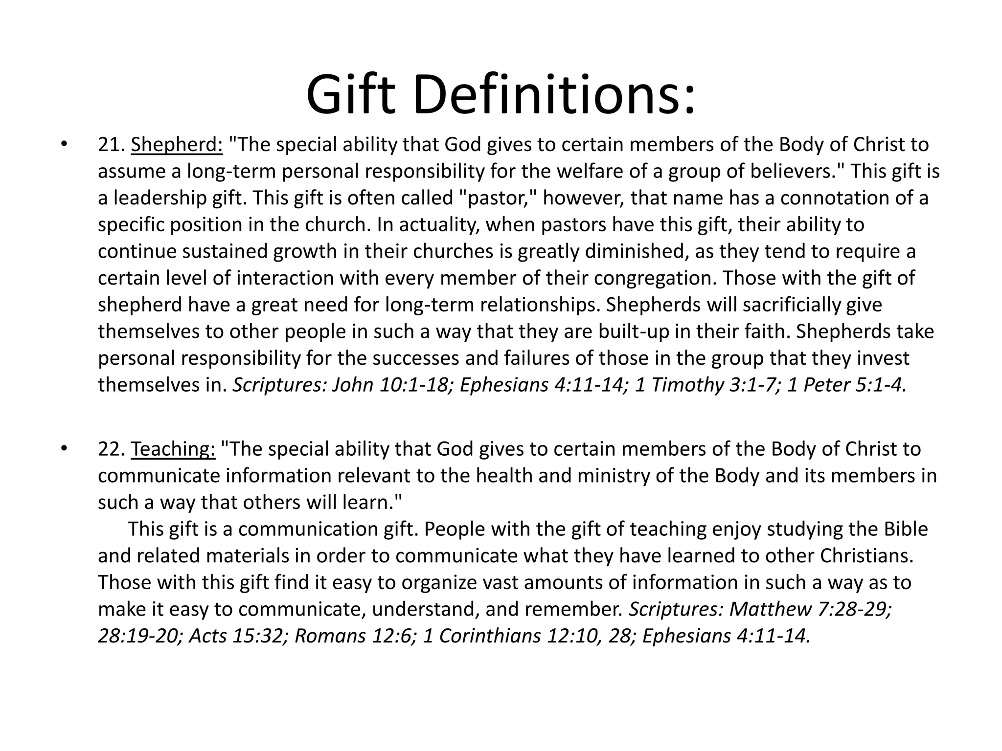 • 21. Shepherd: "The special ability that God gives to certain members of the Body of Christ to
assume a long-term personal responsibility for the welfare of a group of believers." This gift is
a leadership gift. This gift is often called "pastor," however, that name has a connotation of a
specific position in the church. In actuality, when pastors have this gift, their ability to
continue sustained growth in their churches is greatly diminished, as they tend to require a
certain level of interaction with every member of their congregation. Those with the gift of
shepherd have a great need for long-term relationships. Shepherds will sacrificially give
themselves to other people in such a way that they are built-up in their faith. Shepherds take
personal responsibility for the successes and failures of those in the group that they invest
themselves in. Scriptures: John 10:1-18; Ephesians 4:11-14; 1 Timothy 3:1-7; 1 Peter 5:1-4.
• 22. Teaching: "The special ability that God gives to certain members of the Body of Christ to
communicate information relevant to the health and ministry of the Body and its members in
such a way that others will learn."
This gift is a communication gift. People with the gift of teaching enjoy studying the Bible
and related materials in order to communicate what they have learned to other Christians.
Those with this gift find it easy to organize vast amounts of information in such a way as to
make it easy to communicate, understand, and remember. Scriptures: Matthew 7:28-29;
28:19-20; Acts 15:32; Romans 12:6; 1 Corinthians 12:10, 28; Ephesians 4:11-14.
Gift Definitions:
 