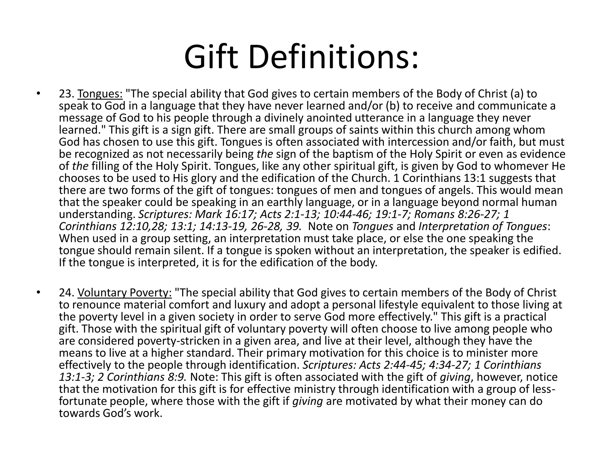 • 23. Tongues: "The special ability that God gives to certain members of the Body of Christ (a) to
speak to God in a language that they have never learned and/or (b) to receive and communicate a
message of God to his people through a divinely anointed utterance in a language they never
learned." This gift is a sign gift. There are small groups of saints within this church among whom
God has chosen to use this gift. Tongues is often associated with intercession and/or faith, but must
be recognized as not necessarily being the sign of the baptism of the Holy Spirit or even as evidence
of the filling of the Holy Spirit. Tongues, like any other spiritual gift, is given by God to whomever He
chooses to be used to His glory and the edification of the Church. 1 Corinthians 13:1 suggests that
there are two forms of the gift of tongues: tongues of men and tongues of angels. This would mean
that the speaker could be speaking in an earthly language, or in a language beyond normal human
understanding. Scriptures: Mark 16:17; Acts 2:1-13; 10:44-46; 19:1-7; Romans 8:26-27; 1
Corinthians 12:10,28; 13:1; 14:13-19, 26-28, 39. Note on Tongues and Interpretation of Tongues:
When used in a group setting, an interpretation must take place, or else the one speaking the
tongue should remain silent. If a tongue is spoken without an interpretation, the speaker is edified.
If the tongue is interpreted, it is for the edification of the body.
• 24. Voluntary Poverty: "The special ability that God gives to certain members of the Body of Christ
to renounce material comfort and luxury and adopt a personal lifestyle equivalent to those living at
the poverty level in a given society in order to serve God more effectively." This gift is a practical
gift. Those with the spiritual gift of voluntary poverty will often choose to live among people who
are considered poverty-stricken in a given area, and live at their level, although they have the
means to live at a higher standard. Their primary motivation for this choice is to minister more
effectively to the people through identification. Scriptures: Acts 2:44-45; 4:34-27; 1 Corinthians
13:1-3; 2 Corinthians 8:9. Note: This gift is often associated with the gift of giving, however, notice
that the motivation for this gift is for effective ministry through identification with a group of less-
fortunate people, where those with the gift if giving are motivated by what their money can do
towards God’s work.
Gift Definitions:
 