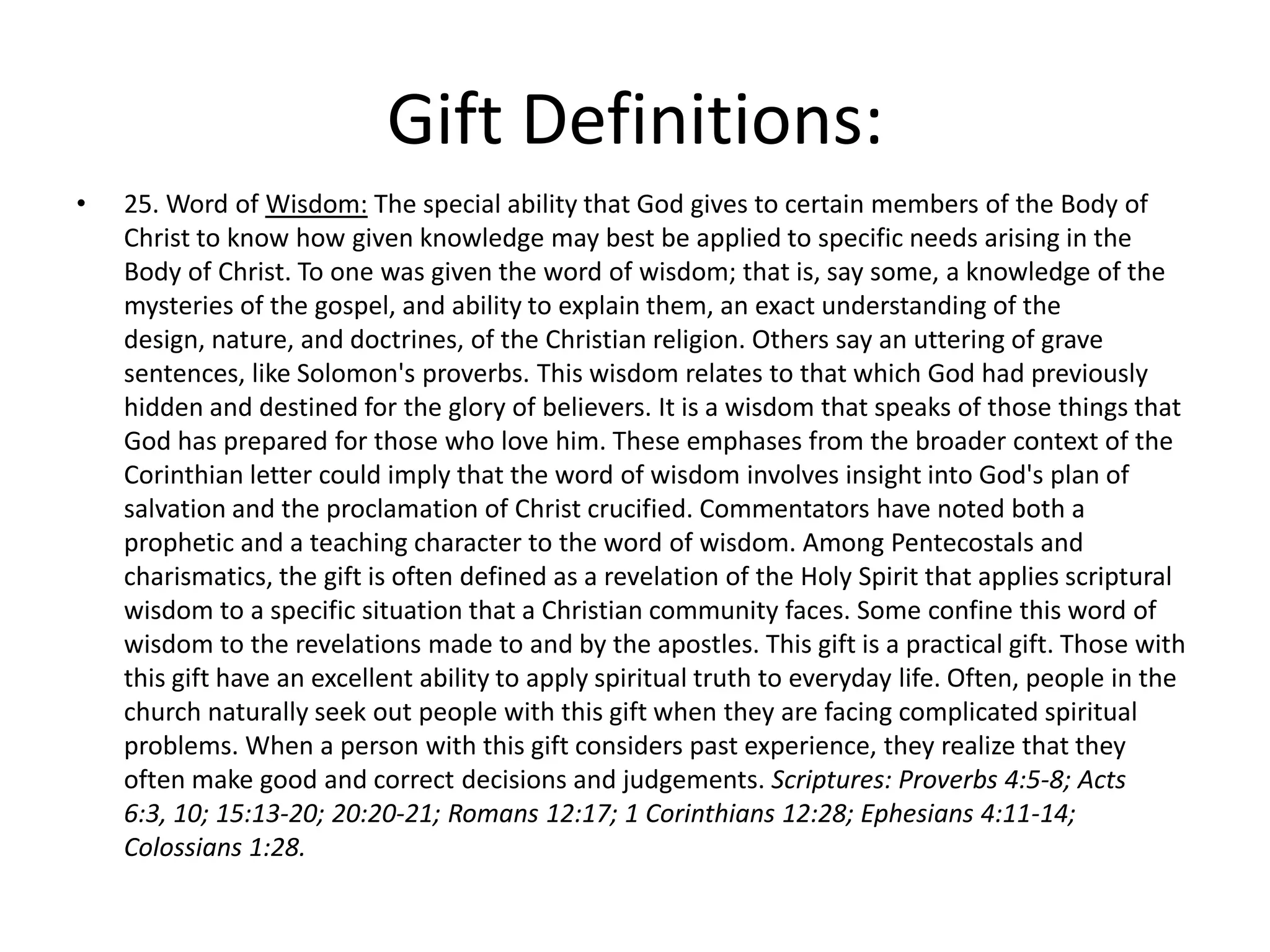 • 25. Word of Wisdom: The special ability that God gives to certain members of the Body of
Christ to know how given knowledge may best be applied to specific needs arising in the
Body of Christ. To one was given the word of wisdom; that is, say some, a knowledge of the
mysteries of the gospel, and ability to explain them, an exact understanding of the
design, nature, and doctrines, of the Christian religion. Others say an uttering of grave
sentences, like Solomon's proverbs. This wisdom relates to that which God had previously
hidden and destined for the glory of believers. It is a wisdom that speaks of those things that
God has prepared for those who love him. These emphases from the broader context of the
Corinthian letter could imply that the word of wisdom involves insight into God's plan of
salvation and the proclamation of Christ crucified. Commentators have noted both a
prophetic and a teaching character to the word of wisdom. Among Pentecostals and
charismatics, the gift is often defined as a revelation of the Holy Spirit that applies scriptural
wisdom to a specific situation that a Christian community faces. Some confine this word of
wisdom to the revelations made to and by the apostles. This gift is a practical gift. Those with
this gift have an excellent ability to apply spiritual truth to everyday life. Often, people in the
church naturally seek out people with this gift when they are facing complicated spiritual
problems. When a person with this gift considers past experience, they realize that they
often make good and correct decisions and judgements. Scriptures: Proverbs 4:5-8; Acts
6:3, 10; 15:13-20; 20:20-21; Romans 12:17; 1 Corinthians 12:28; Ephesians 4:11-14;
Colossians 1:28.
Gift Definitions:
 