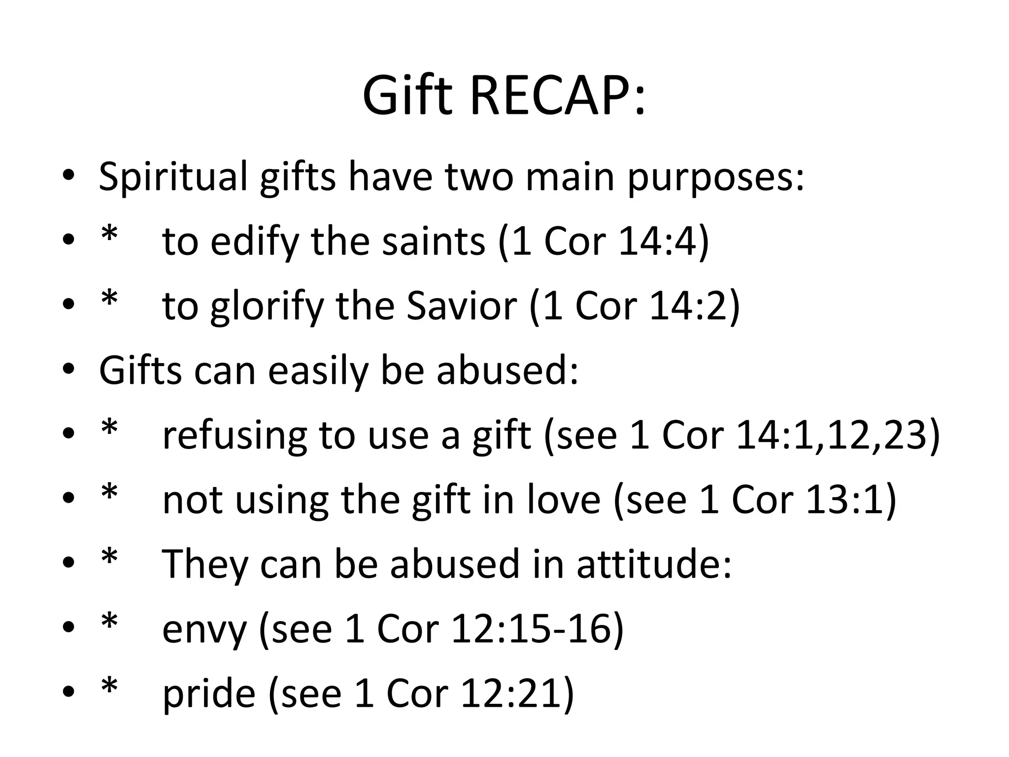 • Spiritual gifts have two main purposes:
• * to edify the saints (1 Cor 14:4)
• * to glorify the Savior (1 Cor 14:2)
• Gifts can easily be abused:
• * refusing to use a gift (see 1 Cor 14:1,12,23)
• * not using the gift in love (see 1 Cor 13:1)
• * They can be abused in attitude:
• * envy (see 1 Cor 12:15-16)
• * pride (see 1 Cor 12:21)
Gift RECAP:
 