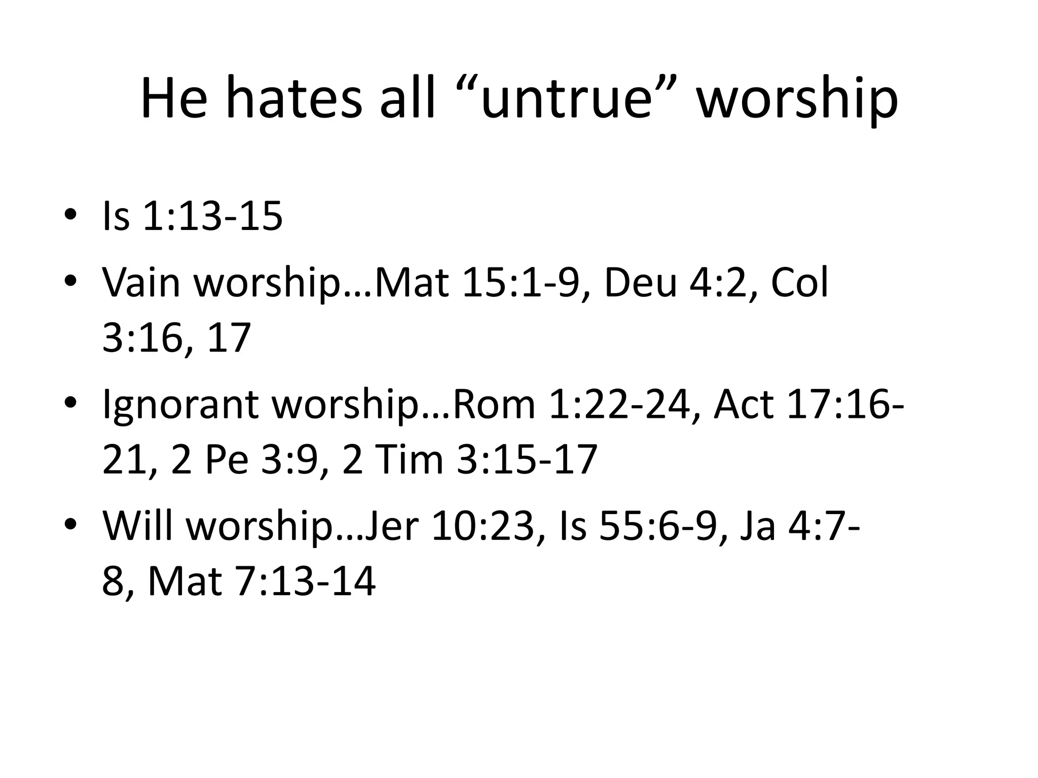 He hates all “untrue” worship
• Is 1:13-15
• Vain worship…Mat 15:1-9, Deu 4:2, Col
3:16, 17
• Ignorant worship…Rom 1:22-24, Act 17:16-
21, 2 Pe 3:9, 2 Tim 3:15-17
• Will worship…Jer 10:23, Is 55:6-9, Ja 4:7-
8, Mat 7:13-14
 