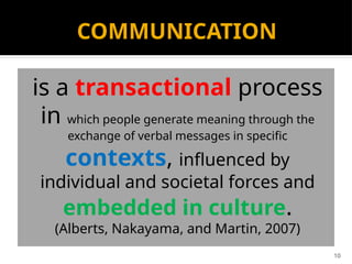 10
COMMUNICATION
is a transactional process
in which people generate meaning through the
exchange of verbal messages in specific
contexts, influenced by
individual and societal forces and
embedded in culture.
(Alberts, Nakayama, and Martin, 2007)
 