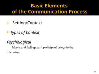 39
Basic Elements
of the Communication Process
6. Setting/Context
 Types of Context
Psychological
Moods and feelings each participant brings to the
interaction
 