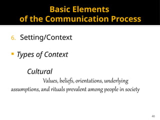 40
Basic Elements
of the Communication Process
6. Setting/Context
 Types of Context
Cultural
Values, beliefs, orientations, underlying
assumptions, and rituals prevalent among people in society
 