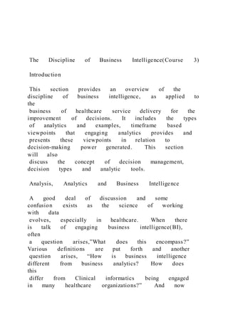 The Discipline of Business Intelligence(Course 3)
Introduction
This section provides an overview of the
discipline of business intelligence, as applied to
the
business of healthcare service delivery for the
improvement of decisions. It includes the types
of analytics and examples, timeframe based
viewpoints that engaging analytics provides and
presents these viewpoints in relation to
decision-making power generated. This section
will also
discuss the concept of decision management,
decision types and analytic tools.
Analysis, Analytics and Business Intelligence
A good deal of discussion and some
confusion exists as the science of working
with data
evolves, especially in healthcare. When there
is talk of engaging business intelligence(BI),
often
a question arises,”What does this encompass?”
Various definitions are put forth and another
question arises, “How is business intelligence
different from business analytics? How does
this
differ from Clinical informatics being engaged
in many healthcare organizations?” And now
 