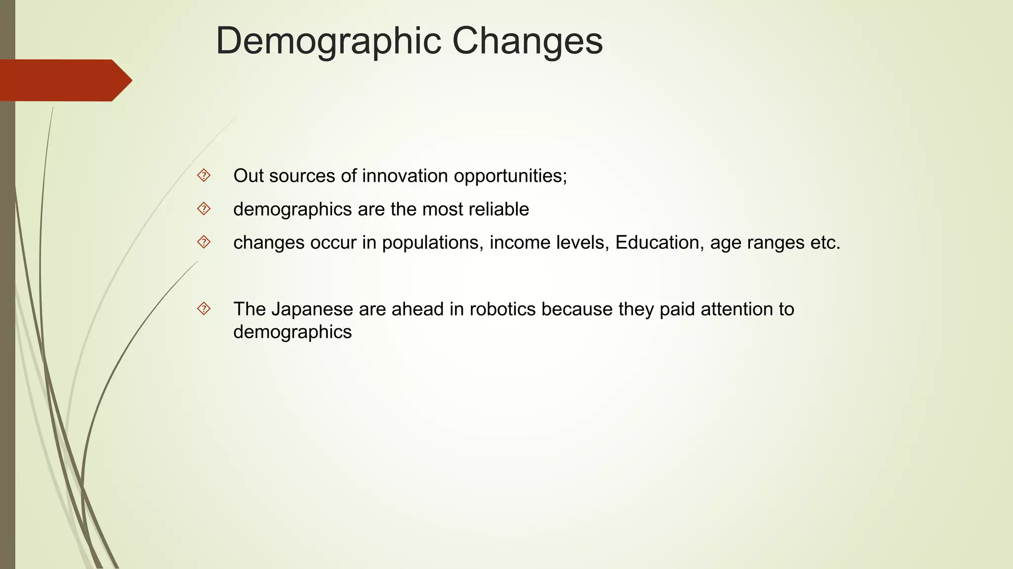 Demographic Changes 
 Out sources of innovation opportunities; 
 demographics are the most reliable 
 changes occur in populations, income levels, Education, age ranges etc. 
 The Japanese are ahead in robotics because they paid attention to 
demographics 
 
