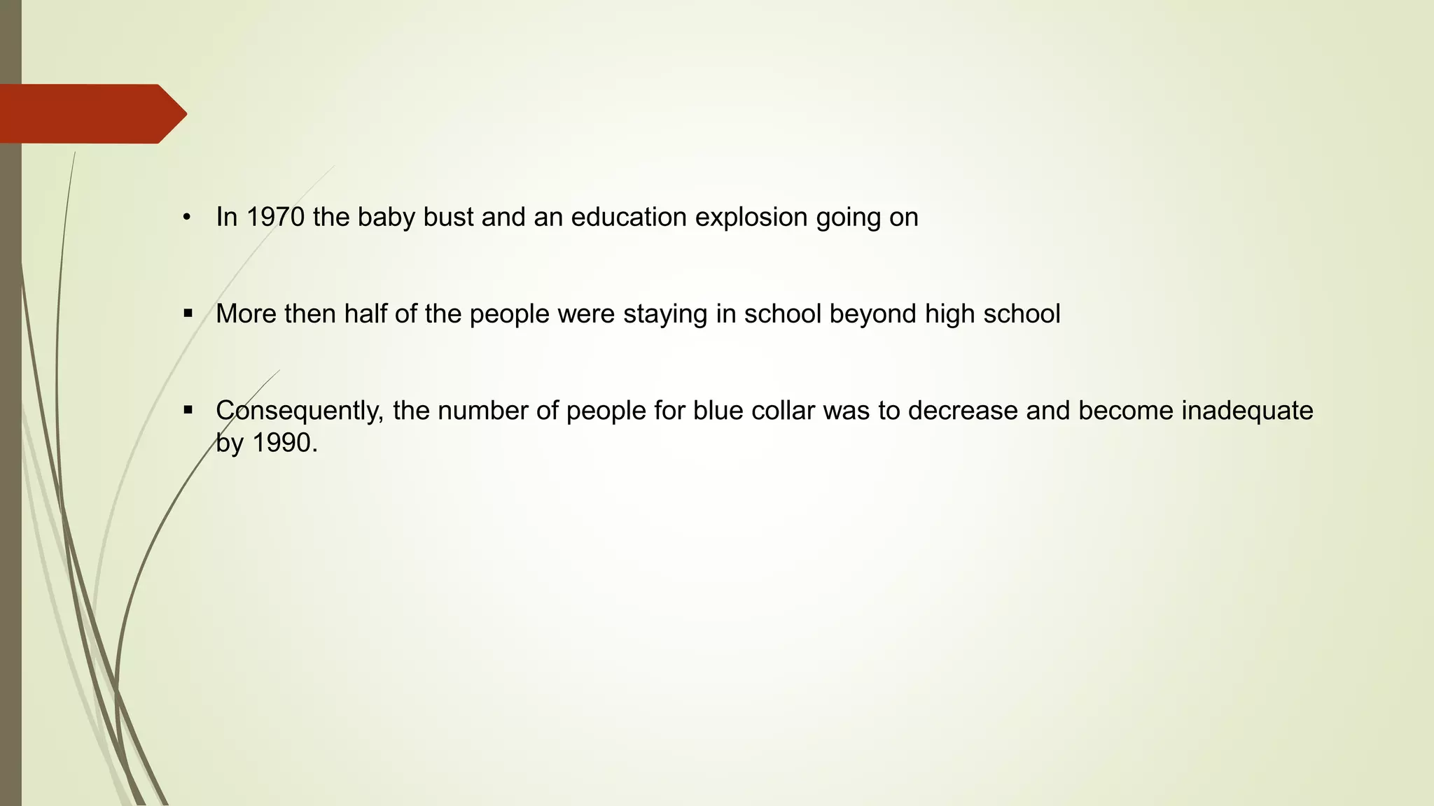 • In 1970 the baby bust and an education explosion going on 
 More then half of the people were staying in school beyond high school 
 Consequently, the number of people for blue collar was to decrease and become inadequate 
by 1990. 
 