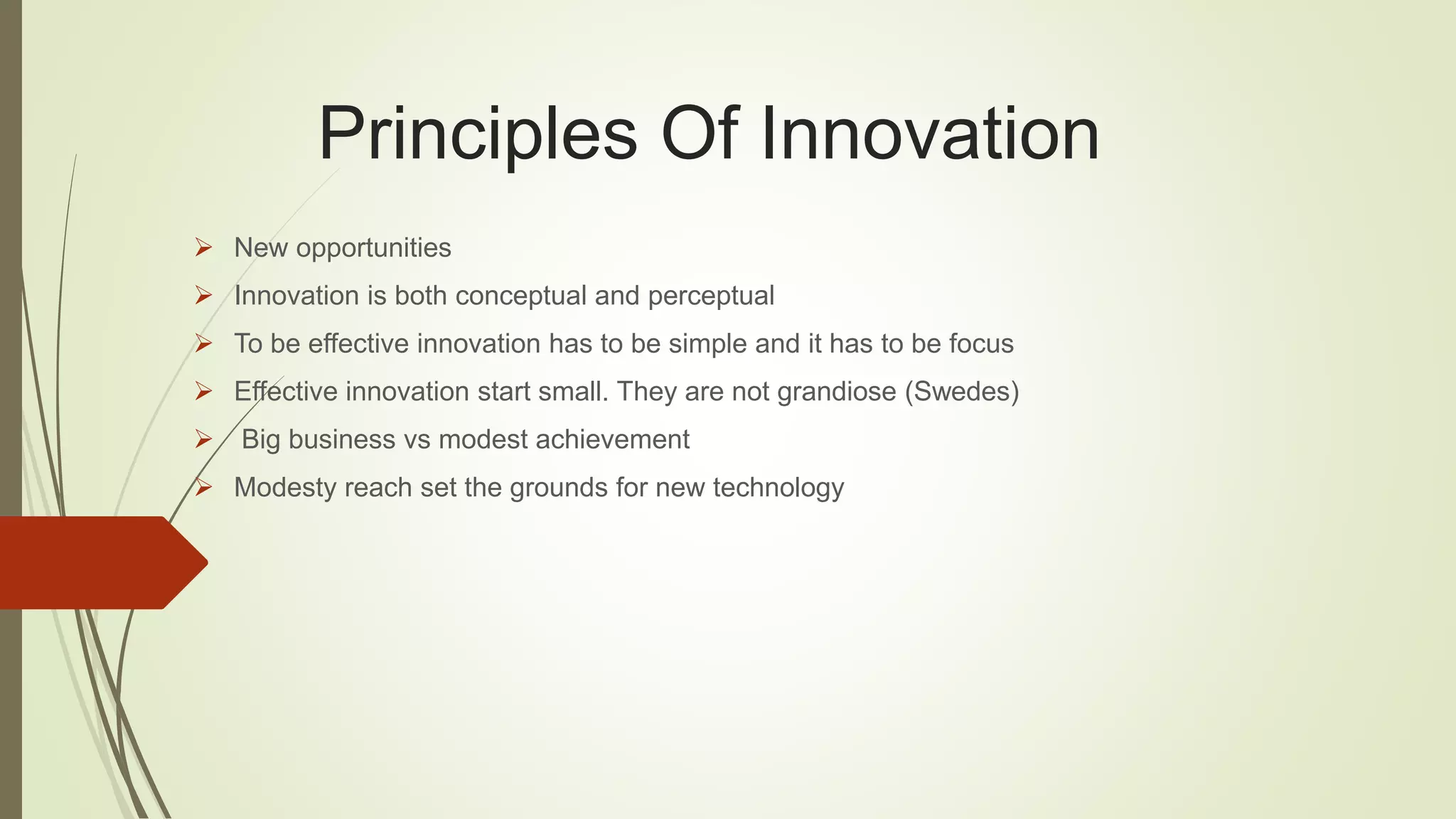 Principles Of Innovation 
 New opportunities 
 Innovation is both conceptual and perceptual 
 To be effective innovation has to be simple and it has to be focus 
 Effective innovation start small. They are not grandiose (Swedes) 
 Big business vs modest achievement 
 Modesty reach set the grounds for new technology 
 
