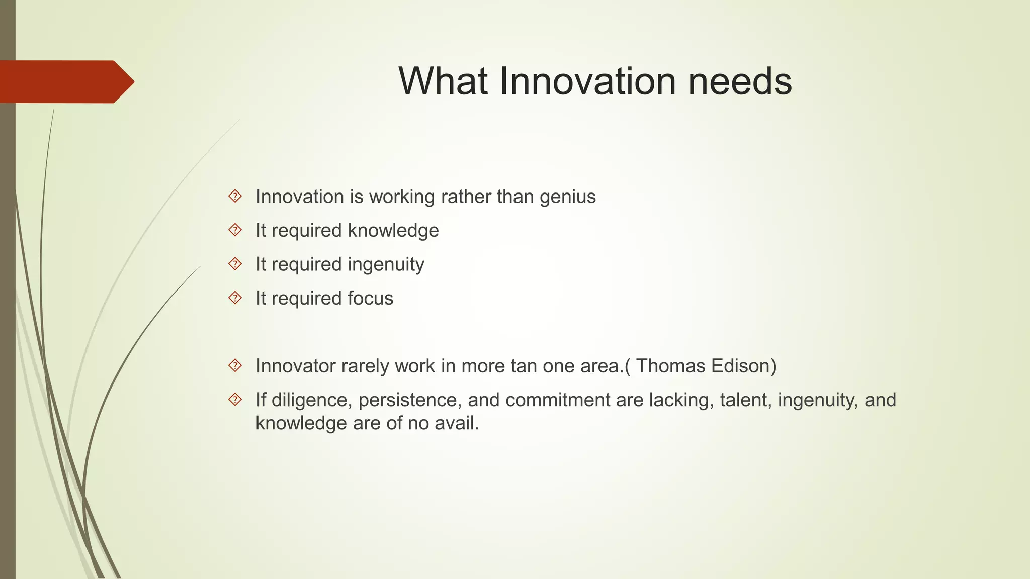 What Innovation needs 
 Innovation is working rather than genius 
 It required knowledge 
 It required ingenuity 
 It required focus 
 Innovator rarely work in more tan one area.( Thomas Edison) 
 If diligence, persistence, and commitment are lacking, talent, ingenuity, and 
knowledge are of no avail. 
 