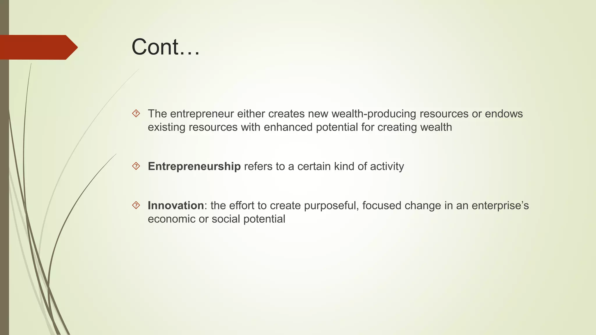 Cont… 
 The entrepreneur either creates new wealth-producing resources or endows 
existing resources with enhanced potential for creating wealth 
 Entrepreneurship refers to a certain kind of activity 
 Innovation: the effort to create purposeful, focused change in an enterprise’s 
economic or social potential 
 