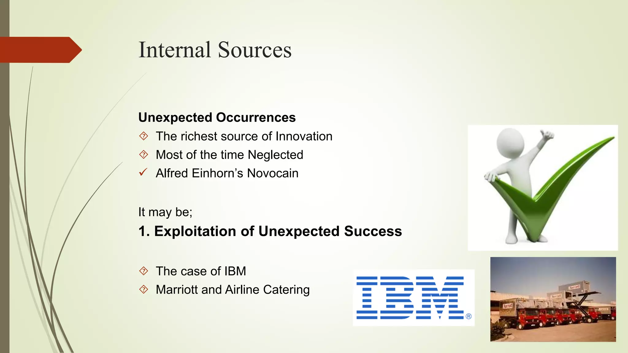 Internal Sources 
Unexpected Occurrences 
 The richest source of Innovation 
 Most of the time Neglected 
 Alfred Einhorn’s Novocain 
It may be; 
1. Exploitation of Unexpected Success 
 The case of IBM 
 Marriott and Airline Catering 
 